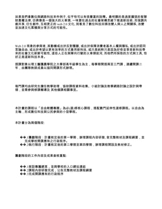 如果我們拿數位與網路科技來作例子, 似乎恰可以有很豐富的詮釋。最明顯的是過度擴張的智慧
財產權法律, 彷彿像是一個強大的火車頭, 一味要在過去的社會架構思維下推進新技術; 而強調共
創共享, 衍生創作, 互相更正的 web 2.0 文化, 則看見了數位科技回頭改變人與人之間關係, 改變
並加速文化累積與分享方式的可能性。




Web 2.0 現象的參與者, 其動機或出於反對壟斷, 或出於保障消費者基本人權與隱私, 或出於認同
言論自由, 或出於希望以更有效率的方式善用新科技, 或只是純粹只是因為好奇並享受新科技帶
來的社會文化新鮮可能性, 這些人正在與單向行駛的火車頭拔河, 而他們所採取的方式與工具, 恰
好正是這新科技本身。

授課對象以理工醫護農學院之大學部高年級學生為主，每學期開授兩至三門課，連續開課二
年，由團隊教師成員以協同開課形式辦理。




每門課均由研究生擔任教學助理，協助課程資料收集、小組討論及教學網路討論之設計與帶
領，並需參與修課輔導及 其他備課相關事宜。




本計畫的課程以「自由軟體專題」為必(選)修核心課程，搭配數門延伸性選修課程。以自由為
主軸，形成數位科技與公民參與的小型學程。


本計畫分為兩個階段:



 ��.1籌劃階段：計畫核定後的第一學期，辦理課程內容研發, 含完整教材及課程綱要，並
   完成學校開課應有之行政程序。
 ��.2執行階段：計畫核定後的第二學期至第四學期，辦理課程開設及教材修正。


籌劃階段的工作內容及成果查核重點:


 ��.1架設專屬網頁，並與學校的入口網站連結
 ��.2課程內容研發完成，公告完整教材及課程綱要
 ��.3完成開課應有的行政程序
 
