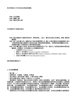 執行階段的工作內容及成果查核重點:




 ��.1完成開課
 ��.2講義上網
 ��.3優良作業上網




本計畫有若干創新的做法:




 ��.1配合朝陽科大資管系既有的「學程制度」, 設立「數位科技與公民參與」學程, 開設相
   關課程
 ��.2除了由計畫主持人朝陽科技大學洪朝貴開課之外, 輔仁大學毛慶禎亦到朝陽兼課; 佛光
   大學許惠美則配合朝陽科大既有的制度, 開設遠距教學課程。各課程視軟硬體配合狀況,
   考慮開放輔仁大學與佛光大學同學遠距選修。
 ��.3本計畫所產生之教材, 皆由作者各自選擇依照以下任一種方式, 或具類似精神的開放授
   權條款, 公開釋出, 以利知識文化之累積與再利用:
     o 公版著作 (Public Domain)
     o 創用 CC 姓名標示 (Creative Commons, Attribution)
     o 創用 CC 姓名標示-相同方式分享 (Creative Commons, Attribution, Share-Alike)
     o 自由文件授權 (GNU Free Document License)


預訂開授的課程如下:




※ 自由軟體專題

 * 學分數：3
 * 授課老師：洪朝貴、毛慶禎、許惠美
 * 執行期程:97 學年度第二學期、98 學年度第二學期
 * 使用(修課)對象:大學部二年級及以上 必(選)修
 * 課程構想: 本課程為「數位科技與公民參與」學程之進階課程，延伸「資訊社會學導論」的
理論架構，以個案研究與報告的方式，使學生了解自由軟體運動的精神與自由軟體在 台灣發展
的狀況，深入探討自由軟體的本質與其社會意涵。本課程涵括以下議題：自由軟體／開放原始
碼的定義、自由軟體的歷史、自由軟體的精神、自由軟體發展 的模式、自由軟體的創新與擴
散、自由軟體與資訊開放、自由軟體與全球化、自由軟體與公民參與、自由軟體與資訊融入教
學、自由軟體與數位落差、自由軟體在台 灣的發展現況與其未來。
 * 授課背景:近年來台灣在自由軟體的技術面上推動有長足進展，但是自由軟體的社會學論述
 