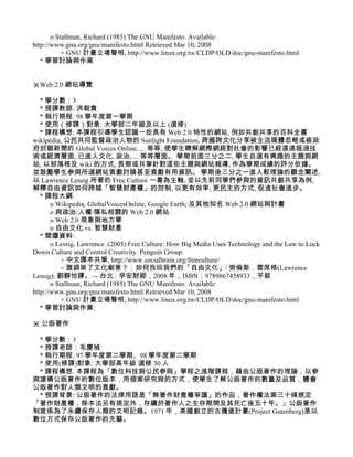 o Stallman, Richard (1985) The GNU Manifesto. Available:
http://www.gnu.org/gnu/manifesto.html Retrieved Mar 10, 2008
           + GNU 計畫立場聲明, http://www.linux.org.tw/CLDP/OLD/doc/gnu-manifesto.html
   * 學習討論與作業


※Web 2.0 網站導覽

   * 學分數：3
   * 授課教師: 洪朝貴
   * 執行期程: 98 學年度第一學期
   * 使用（修課）對象: 大學部二年級及以上 (選修)
   * 課程構想: 本課程引導學生認識一些具有 Web 2.0 特性的網站, 例如共創共享的百科全書
wikipedia, 公民共同監督政治人物的 Sunlight Foundation, 跨國跨文化分享被主流媒體忽略或被政
府封鎖新聞的 Global Voices Online, ... 等等, 使學生瞭解網際網路對社會的影響已經遠遠超過技
術或經濟層面, 已進入文化, 政治, ... 等等層面。 學期前面三分之二, 學生自選有興趣的主題與網
站, 以部落格及 wiki 的方式, 長期或共筆針對這些主題與網站報導, 作為學期成績的評分依據。
並鼓勵學生參與所選網站貢獻討論甚至貢獻有用資訊。 學期後三分之一進入較理論的觀念闡述,
以 Lawrence Lessig 所著的 Free Culture 一書為主軸, 並以先前同學們參與的資訊共創共享為例,
解釋自由資訊如何跨越「智慧財產權」的拑制, 以更有效率, 更民主的方式, 促進社會進步。
   * 課程大綱:
       o Wikipedia, GlobalVoicesOnline, Google Earth, 及其他知名 Web 2.0 網站與計畫
       o 與政治/人權/隱私相關的 Web 2.0 網站
       o Web 2.0 現象與地方學
       o 自由文化 vs. 智慧財產
   * 閱讀資料:
       o Lessig, Lawrence. (2005) Free Culture: How Big Media Uses Technology and the Law to Lock
Down Culture and Control Creativity. Penguin Group.
           + 中文譯本共筆, http://www.socialbrain.org/freeculture/
           + 誰綁架了文化創意？：如何找回我們的「自由文化」/ 勞倫斯．雷席格(Lawrence
Lessig); 劉靜怡譯。 -- 台北 : 早安財經，2008 年，ISBN：9789867458933，平裝
       o Stallman, Richard (1985) The GNU Manifesto. Available:
http://www.gnu.org/gnu/manifesto.html Retrieved Mar 10, 2008
           + GNU 計畫立場聲明, http://www.linux.org.tw/CLDP/OLD/doc/gnu-manifesto.html
   * 學習討論與作業:

※ 公版著作

 * 學分數：3
 * 授課老師：毛慶禎
 * 執行期程: 97 學年度第二學期、98 學年度第二學期
 * 使用(修課)對象: 大學部高年級 選修 30 人
 * 課程構想: 本課程為「數位科技與公民參與」學程之進階課程，藉由公版著作的理論，以參
與建構公版著作的數位版本，用個案研究與的方式，使學生了解公版著作的數量及品質，體會
公版著作對人類文明的貢獻。
 * 授課背景: 公版著作的法律用語是「無著作財產權爭議」的作品，著作權法第三十條規定
「著作財產權，除本法另有規定外，存續於著作人之生存期間及其死亡後五十年。」公版著作
制度係為了永續保存人類的文明記錄。1971 年，美國創立的古騰堡計畫(Project Gutenberg)是以
數位方式保存公版著作的先驅。
 
