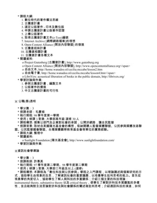 * 課程大綱:
    1. 數位時代的著作權法思維
    2. 古騰堡計畫
    3. 選定公版著作 - 印本及數位版
    4. 申請古騰堡計畫公版著作認證
    5. 上傳公版著作
    6. 取得古騰堡計畫文本(e-Text)編號
    7. Internet Archive [網際網路檔案]的理想
    8. Open Content Alliance [開放內容聯盟] 的發展
    9. 古騰堡姐妹計畫
   10. 古騰堡相關計畫
   11. 古騰堡計畫各種文本
 * 閱讀資料:
     o Project Gutenberg [古騰堡計畫], http://www.gutenberg.org
     o Open Content Alliance [開放內容聯盟], http://www.opencontentalliance.org</span>
     o 自由文本, http://home.wanadoo.nl/cecilia.mccabe/lesson2.htm
     o 自由電子書, http://home.wanadoo.nl/cecilia.mccabe/lesson4.htm</span>
     o LibriVox: acoustical liberation of books in the public domain, http://librivox.org/
 * 學習討論與作業:
    1. 參與古騰堡計畫，編製文本
    2. 公版著作的價值
    3. 中文古騰堡計畫的可行性


※ 公職(務)透明

 * 學分數：3
 * 授課老師：毛慶禎
 * 執行期程: 98 學年度第一學期
 * 使用（修課）對象: 大學部高年級 選修 30 人
 * 課程構想: 搜集公部門及企業對社會的承諾，公開於網路，讓全民監督
 * 授課背景: 取材自美國陽光基金會的構想，吸納閱聽人監督媒體聯盟、公民參與媒體改造聯
盟、公民監督國會聯盟、台灣媒體觀察教育基金會等單位的實務經驗。
 * 課程大綱: 整理中
 * 閱讀資料:
    o Sunlight Foundation [陽光基金會], http://www.sunlightfoundation.com/
 * 學習討論與作業:

※資訊社會學導論

   * 學分數：3
   * 授課教師: 許惠美
   * 執行期程: 97 學年度第二學期、98 學年度第二學期
   * 使用（修課）對象: 大學部二年級及以上 (選修)
   * 課程構想: 本課程為「數位科技與公民參與」學程之入門課程，以理論講述與個案研究的方
式，協助學生由現象的反思，了解資訊社會的重要議題，以培養學生批判思考的能力。首先從
現象學的角度切入，協助學生了解人與科技的多重關係；介紹三個主要的科技理論：
instrumental theory, substantive theory 以及 critical theory，使學生了解對於科技本質觀點的多樣
性，並且能夠對主流言論對於科技與社會關係的闡述做批判思考；介紹通訊科技的演進，如何
 