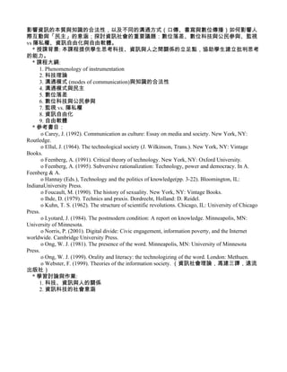 影響資訊的本質與知識的合法性，以及不同的溝通方式（口傳、書寫與數位傳播）如何影響人
際互動與「民主」的意涵；探討資訊社會的重要議題：數位落差、數位科技與公民參與、監視
vs 隱私權、資訊自由化與自由軟體。
   * 授課背景: 本課程提供學生思考科技、資訊與人之間關係的立足點，協助學生建立批判思考
的能力。
   * 課程大綱:
      1. Phenomenology of instrumentation
      2. 科技理論
      3. 溝通模式 (modes of communication)與知識的合法性
      4. 溝通模式與民主
      5. 數位落差
      6. 數位科技與公民參與
      7. 監視 vs. 隱私權
      8. 資訊自由化
      9. 自由軟體
   * 參考書目：
       o Carey, J. (1992). Communication as culture: Essay on media and society. New York, NY:
Routledge.
       o Ellul, J. (1964). The technological society (J. Wilkinson, Trans.). New York, NY: Vintage
Books.
       o Feenberg, A. (1991). Critical theory of technology. New York, NY: Oxford University.
       o Feenberg, A. (1995). Subversive rationalization: Technology, power and democracy. In A.
Feenberg & A.
       o Hannay (Eds.), Technology and the politics of knowledge(pp. 3-22). Bloomington, IL:
IndianaUniversity Press.
       o Foucault, M. (1990). The history of sexuality. New York, NY: Vintage Books.
       o Ihde, D. (1979). Technics and praxis. Dordrecht, Holland: D. Reidel.
       o Kuhn, T. S. (1962). The structure of scientific revolutions. Chicago, IL: University of Chicago
Press.
       o Lyotard, J. (1984). The postmodern condition: A report on knowledge. Minneapolis, MN:
University of Minnesota.
       o Norris, P. (2001). Digital divide: Civic engagement, information poverty, and the Internet
worldwide. Cambridge University Press.
       o Ong, W. J. (1981). The presence of the word. Minneapolis, MN: University of Minnesota
Press.
       o Ong, W. J. (1999). Orality and literacy: the technologizing of the word. London: Methuen.
       o Webster, F. (1999). Theories of the information society. （資訊社會理論，馮建三譯，遠流
出版社）
   * 學習討論與作業:
      1. 科技、資訊與人的關係
      2. 資訊科技的社會意涵
 
