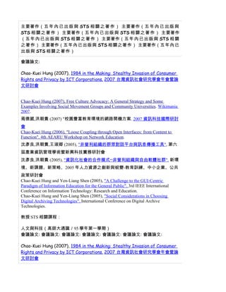 主要著作（五 年 內 已 出 版 與 STS 相 關 之 著 作 ） 主要著作（五 年 內 已 出 版 與
STS 相 關 之 著 作 ） 主要著作（五 年 內 已 出 版 與 STS 相 關 之 著 作 ） 主要著作
（五 年 內 已 出 版 與 STS 相 關 之 著 作 ） 主要著作（五 年 內 已 出 版 與 STS 相 關
之著作） 主要著作（五年內已出版與 STS 相關之著作） 主要著作（五年內已
出版與 STS 相關之著作）

會議論文:

Chao-Kuei Hung (2007), 1984 in the Making: Stealthy Invasion of Consumer
Rights and Privacy by ICT Corporations. 2007 台灣資訊社會研究學會年會暨論
文研討會


Chao-Kuei Hung (2007), Free Culture Advocacy: A General Strategy and Some
Examples Involving Social Movement Groups and Community Universities. Wikimania
2007.
焉德葳,洪朝貴 (2007) "校園豐富教育環境的網路開機方案. 2007 資訊科技國際研討
會
Chao-Kuei Hung (2006), "Loose Coupling through Open Interfaces: from Content to
Function". 4th AEARU Workshop on Network Education.
沈彥良,洪朝貴,王淑卿 (2005), "非營利組織的群眾對話平台與訊息傳播工具", 第六
屆產業資訊管理學術暨新興科技實務研討會
沈彥良,洪朝貴 (2005), "資訊化社會的合作模式─非營利組織與自由軟體社群". 新環
境、新課題、新策略、2005 年人力資源之創新與蛻變-教育訓練、中小企業、公共
政策研討會
Chao-Kuei Hung and Yen-Liang Shen (2005), "A Challenge to the GUI-Centric
Paradigm of Information Education for the General Public". 3rd IEEE International
Conference on Information Technology: Research and Education.
Chao-Kuei Hung and Yen-Liang Shen (2005), "Social Considerations in Choosing
Digital Archiving Technologies". International Conference on Digital Archive
Technologies.

教授 STS 相關課程：

人文與科技（高師大通識／95 學年第一學期）
會議論文: 會議論文: 會議論文: 會議論文: 會議論文: 會議論文: 會議論文:

Chao-Kuei Hung (2007), 1984 in the Making: Stealthy Invasion of Consumer
Rights and Privacy by ICT Corporations. 2007 台灣資訊社會研究學會年會暨論
文研討會
 