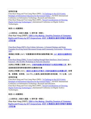政策研討會
Chao-Kuei Hung and Yen-Liang Shen (2005), "A Challenge to the GUI-Centric
Paradigm of Information Education for the General Public". 3rd IEEE International
Conference on Information Technology: Research and Education.
Chao-Kuei Hung and Yen-Liang Shen (2005), "Social Considerations in Choosing
Digital Archiving Technologies". International Conference on Digital Archive
Technologies.

教授 STS 相關課程：

人文與科技（高師大通識／95 學年第一學期）
Chao-Kuei Hung (2007), 1984 in the Making: Stealthy Invasion of Consumer
Rights and Privacy by ICT Corporations. 2007 台灣資訊社會研究學會年會暨論
文研討會


Chao-Kuei Hung (2007), Free Culture Advocacy: A General Strategy and Some
Examples Involving Social Movement Groups and Community Universities. Wikimania
2007.
焉德葳,洪朝貴 (2007) "校園豐富教育環境的網路開機方案. 2007 資訊科技國際研討
會
Chao-Kuei Hung (2006), "Loose Coupling through Open Interfaces: from Content to
Function". 4th AEARU Workshop on Network Education.
沈彥良,洪朝貴,王淑卿 (2005), "非營利組織的群眾對話平台與訊息傳播工具", 第六
屆產業資訊管理學術暨新興科技實務研討會
沈彥良,洪朝貴 (2005), "資訊化社會的合作模式─非營利組織與自由軟體社群". 新環
境、新課題、新策略、2005 年人力資源之創新與蛻變-教育訓練、中小企業、公共
政策研討會
Chao-Kuei Hung and Yen-Liang Shen (2005), "A Challenge to the GUI-Centric
Paradigm of Information Education for the General Public". 3rd IEEE International
Conference on Information Technology: Research and Education.
Chao-Kuei Hung and Yen-Liang Shen (2005), "Social Considerations in Choosing
Digital Archiving Technologies". International Conference on Digital Archive
Technologies.

教授 STS 相關課程：

人文與科技（高師大通識／95 學年第一學期）
Chao-Kuei Hung (2007), 1984 in the Making: Stealthy Invasion of Consumer
Rights and Privacy by ICT Corporations. 2007 台灣資訊社會研究學會年會暨論
文研討會
 