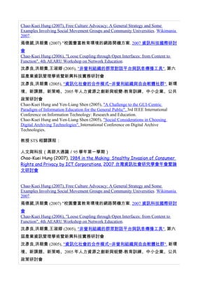 Chao-Kuei Hung (2007), Free Culture Advocacy: A General Strategy and Some
Examples Involving Social Movement Groups and Community Universities. Wikimania
2007.
焉德葳,洪朝貴 (2007) "校園豐富教育環境的網路開機方案. 2007 資訊科技國際研討
會
Chao-Kuei Hung (2006), "Loose Coupling through Open Interfaces: from Content to
Function". 4th AEARU Workshop on Network Education.
沈彥良,洪朝貴,王淑卿 (2005), "非營利組織的群眾對話平台與訊息傳播工具", 第六
屆產業資訊管理學術暨新興科技實務研討會
沈彥良,洪朝貴 (2005), "資訊化社會的合作模式─非營利組織與自由軟體社群". 新環
境、新課題、新策略、2005 年人力資源之創新與蛻變-教育訓練、中小企業、公共
政策研討會
Chao-Kuei Hung and Yen-Liang Shen (2005), "A Challenge to the GUI-Centric
Paradigm of Information Education for the General Public". 3rd IEEE International
Conference on Information Technology: Research and Education.
Chao-Kuei Hung and Yen-Liang Shen (2005), "Social Considerations in Choosing
Digital Archiving Technologies". International Conference on Digital Archive
Technologies.

教授 STS 相關課程：

人文與科技（高師大通識／95 學年第一學期）
Chao-Kuei Hung (2007), 1984 in the Making: Stealthy Invasion of Consumer
Rights and Privacy by ICT Corporations. 2007 台灣資訊社會研究學會年會暨論
文研討會


Chao-Kuei Hung (2007), Free Culture Advocacy: A General Strategy and Some
Examples Involving Social Movement Groups and Community Universities. Wikimania
2007.
焉德葳,洪朝貴 (2007) "校園豐富教育環境的網路開機方案. 2007 資訊科技國際研討
會
Chao-Kuei Hung (2006), "Loose Coupling through Open Interfaces: from Content to
Function". 4th AEARU Workshop on Network Education.
沈彥良,洪朝貴,王淑卿 (2005), "非營利組織的群眾對話平台與訊息傳播工具", 第六
屆產業資訊管理學術暨新興科技實務研討會
沈彥良,洪朝貴 (2005), "資訊化社會的合作模式─非營利組織與自由軟體社群". 新環
境、新課題、新策略、2005 年人力資源之創新與蛻變-教育訓練、中小企業、公共
政策研討會
 