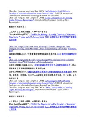 Chao-Kuei Hung and Yen-Liang Shen (2005), "A Challenge to the GUI-Centric
Paradigm of Information Education for the General Public". 3rd IEEE International
Conference on Information Technology: Research and Education.
Chao-Kuei Hung and Yen-Liang Shen (2005), "Social Considerations in Choosing
Digital Archiving Technologies". International Conference on Digital Archive
Technologies.

教授 STS 相關課程：

人文與科技（高師大通識／95 學年第一學期）
Chao-Kuei Hung (2007), 1984 in the Making: Stealthy Invasion of Consumer
Rights and Privacy by ICT Corporations. 2007 台灣資訊社會研究學會年會暨論
文研討會


Chao-Kuei Hung (2007), Free Culture Advocacy: A General Strategy and Some
Examples Involving Social Movement Groups and Community Universities. Wikimania
2007.
焉德葳,洪朝貴 (2007) "校園豐富教育環境的網路開機方案. 2007 資訊科技國際研討
會
Chao-Kuei Hung (2006), "Loose Coupling through Open Interfaces: from Content to
Function". 4th AEARU Workshop on Network Education.
沈彥良,洪朝貴,王淑卿 (2005), "非營利組織的群眾對話平台與訊息傳播工具", 第六
屆產業資訊管理學術暨新興科技實務研討會
沈彥良,洪朝貴 (2005), "資訊化社會的合作模式─非營利組織與自由軟體社群". 新環
境、新課題、新策略、2005 年人力資源之創新與蛻變-教育訓練、中小企業、公共
政策研討會
Chao-Kuei Hung and Yen-Liang Shen (2005), "A Challenge to the GUI-Centric
Paradigm of Information Education for the General Public". 3rd IEEE International
Conference on Information Technology: Research and Education.
Chao-Kuei Hung and Yen-Liang Shen (2005), "Social Considerations in Choosing
Digital Archiving Technologies". International Conference on Digital Archive
Technologies.

教授 STS 相關課程：

人文與科技（高師大通識／95 學年第一學期）
Chao-Kuei Hung (2007), 1984 in the Making: Stealthy Invasion of Consumer
Rights and Privacy by ICT Corporations. 2007 台灣資訊社會研究學會年會暨論
文研討會
 