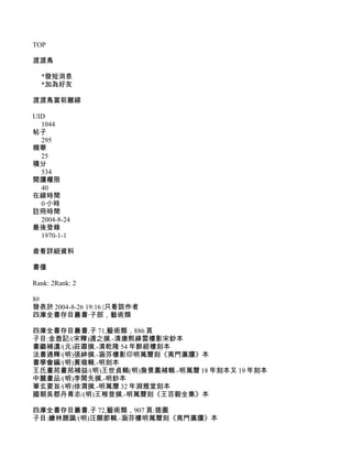 TOP

渡渡鳥

  *發短消息
  *加為好友

渡渡鳥當前離線

UID
  1044
帖子
  295
精華
  25
積分
  534
閱讀權限
  40
在線時間
  0 小時
註冊時間
  2004-8-24
最後登錄
  1970-1-1

查看詳細資料

書僮

Rank: 2Rank: 2

8#
發表於 2004-8-26 19:16 |只看該作者
四庫全書存目叢書·子部，藝術類

四庫全書存目叢書.子 71,藝術類，886 頁
子目:金壺記/(宋釋)適之撰.-清康熙絳雲樓影宋鈔本
書繼補遺/(元)莊肅撰.-清乾隆 54 年醉經樓刻本
法書通釋/(明)張紳撰.-涵芬樓影印明萬曆刻《夷門廣牘》本
書學會編/(明)黃瑜輯.-明刻本
王氏畫苑畫苑補益/(明)王世貞輯(明)詹景鳳補輯.-明萬曆 18 年刻本又 19 年刻本
中麓畫品/(明)李開先撰.-明鈔本
筆玄要旨/(明)徐渭撰.-明萬曆 32 年淵雅堂刻本
國朝吳郡丹青志/(明)王稚登撰.-明萬曆刻《王百穀全集》本

四庫全書存目叢書.子 72,藝術類，907 頁:插圖
子目:繪林題識/(明)汪顯節輯.-涵芬樓明萬曆刻《夷門廣牘》本
 