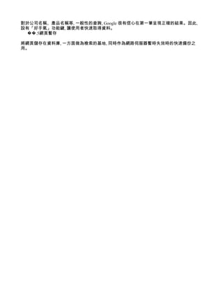 對於公司名稱、產品名稱等, 一般性的查詢, Google 很有信心在第一筆呈現正確的結果。因此,
設有「好手氣」功能鍵, 讓使用者快速取得資料。
  ��.5網頁暫存

將網頁儲存在資料庫, 一方面做為檢索的基地, 同時作為網路伺服器暫時失效時的快速備份之
用。
 