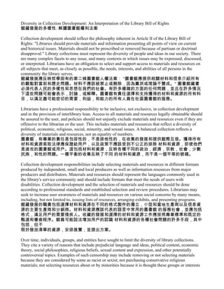 Diversity in Collection Development: An Interpretation of the Library Bill of Rights
館藏發展的多樣性: 解讀圖書館權利法案

Collection development should reflect the philosophy inherent in Article II of the Library Bill of
Rights: "Libraries should provide materials and information presenting all points of view on current
and historical issues. Materials should not be proscribed or removed because of partisan or doctrinal
disapproval." Library collections must represent the diversity of people and ideas in our society. There
are many complex facets to any issue, and many contexts in which issues may be expressed, discussed,
or interpreted. Librarians have an obligation to select and support access to materials and resources on
all subjects that meet, as closely as possible, the needs, interests, and abilities of all persons in the
community the library serves.
館藏發展應反映哲學固有的第二條圖書館人權法案： "圖書館應提供相關材料和信息介紹所有
的觀點對當前和歷史問題。材料不應該被禁止或刪除，因為黨派或理論不贊成。" 圖書館藏書
必須代表人民的多樣性和思想在我們的社會。有許多複雜的方面的任何問題，並且在許多情況
下這些問題可能會表示，討論，或解釋。圖書館有責任選擇和支持獲得的材料和資源的所有科
目，以滿足盡可能密切的需要，利益，和能力的所有人員在社區圖書館的服務。

Librarians have a professional responsibility to be inclusive, not exclusive, in collection development
and in the provision of interlibrary loan. Access to all materials and resources legally obtainable should
be assured to the user, and policies should not unjustly exclude materials and resources even if they are
offensive to the librarian or the user. This includes materials and resources that reflect a diversity of
political, economic, religious, social, minority, and sexual issues. A balanced collection reflects a
diversity of materials and resources, not an equality of numbers.
圖書館，有專業的責任是包容性的，不是排他性的，在收集的發展和提供館際互借。獲得所有
材料和資源索取法律應保證給用戶，以及政策不應該受到不公正的排除 材料和資源，即使他們
是進攻的圖書館或用戶。這包括材料和資源，反映各種不同的政治，經濟，宗教，社會，少數
民族，和性的問題。一種平衡的收集反映了不同 的材料和資源，而不是一個平等的號碼。

Collection development responsibilities include selecting materials and resources in different formats
produced by independent, small and local producers as well as information resources from major
producers and distributors. Materials and resources should represent the languages commonly used in
the library's service community and should include formats that meet the needs of users with
disabilities. Collection development and the selection of materials and resources should be done
according to professional standards and established selection and review procedures. Librarians may
seek to increase user awareness of materials and resources on various social concerns by many means,
including, but not limited to, issuing lists of resources, arranging exhibits, and presenting programs.
館藏發展的職責包括選擇材料和資源在不同的格式製作的獨立，小型和當地生產商以及信息資
源的主要生產商和分銷商。材料和資源應該代表的語言中常用的圖書館 的服務社會，並應包括
格式，滿足用戶的需要殘疾人。收藏的發展和選擇的材料和資源工作應按照專業標準和既定的
甄選和審查程序。館員可能設法增加用戶的認識 材料和資源的各種社會問題的許多手段，其中
包括，但不
限於發放清單的資源，安排展覽，並提出方案。

Over time, individuals, groups, and entities have sought to limit the diversity of library collections.
They cite a variety of reasons that include prejudicial language and ideas, political content, economic
theory, social philosophies, religious beliefs, sexual content and expression, and other potentially
controversial topics. Examples of such censorship may include removing or not selecting materials
because they are considered by some as racist or sexist; not purchasing conservative religious
materials; not selecting resources about or by minorities because it is thought these groups or interests
 