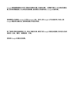 Google 掌握網際網路的本質, 對最終消費者免費, 向廠商收費。以關鍵字模式, 向企業收取廣告
費; 提供軟硬體服務, 向企業收取服務費, 協助網頁主將資料納入 Google 的資料庫。




發展歷程分為兩章: Google 公司及 Google 之後。很多人對 Google 公司充滿好奇, 有些人對
Google 佩服得五體投地, 這兩章試圖分析這些現象。




除了搜尋引擎及發展歷程之外, 其他三篇的各章, 都是介紹 Google 的產品或服務, 其內容分為四
個部份: 功能、實例、相關服務、作業。


這就是 Google 的產品及服務。
 
