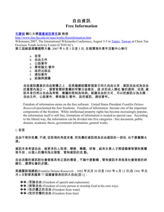 自由資訊
                                       Free Information
毛慶禎 輔仁大學圖書資訊學系副 教授
http://www.lins.fju.edu.tw/mao/works/freeinformation.htm
Wikimania 2007, The International Wikimedia Conference, August 3-5 in Taipei, Taiwan at Chien Tan
Overseas Youth Activity Center (CTOYAC).
第三屆維基媒體國際大會, 2007 年 8 月 3 日至 5 日, 在劍潭海外青年活動中心舉行

          a.   前言
          b.   自由文件
          c.   公版著作
          d.   學術論文/著作
          e.   政府出版品
          f.   通俗著作
          g.   結論與建議

     自由資訊奠基於自由軟體之上，從美國總統羅斯福宣示四大自由以來，資訊自由成為自由
     的重要內涵之一，僅管智慧財產權的呼聲日益普及，逐 步形成人類社 會的通例，但是, 資
     訊本身仍然以自由為常態，專屬的限制為特例。根據自由的方式，可以把資訊分為五類：
     自由文件、公版著作、學術論文/著作、政府資訊、通俗著作。

     Freedom of information stems on the free software. United States President Franklin Delano
     Roosevelt proclaimed the four freedoms. Freedom of information become one of the important
     components of the freedom. While intellectual property rights has become increasingly popular,
     the information itself is still free, limitations of information is treated as special case. According
     to the liberal way, the information can be divided into five categories : free document, public
     domain, academic thesis, government information, general works.

1. 前言

自由不等於免費, 不過, 從取得的角度來看, 把免費的資訊視為自由資訊的一部份, 也不算離題太
遠。

資訊本身希望自由，被更多的人取得、瞭解、轉載、研發，祗有生意人才期望藉著智慧財產權
等手段，以個人的獲利為出發點，管制資訊的流 動。

自由流動的資訊對社會發展具有正面的價值，不論什麼動機，管制資訊本身就是社會發展的絆
腳石，遲滯社會的步調。

美國羅斯福總統(Franklin Delano Roosevelt，1882 年元月 30 日至 1945 年 4 月 12 日)在 1941 年元
月 6 日對第美國第 77 屆國會發表的四大自由[註 1]：

   ��.1言論自由 (Freedom of speech and expression)
   ��.2崇敬自由 (Freedom of every person to worship God in his own way)
   ��.3免於匱乏的自由 (Freedom from want)
   ��.4免於恐懼的自由 (Freedom from fear)
 