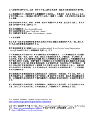 在「版權所有 翻印必究」之外，著作所有權人還有很多選擇，讓更多的讀者看到他的著作物。

以公眾授權的方式，將部份著作財產權讓與不特定的他人，逐漸成形；自由文件的 GNU 自由
文件許可證 (GFDL)，學術論文/著作習用的創用 CC 授權(註 19)條款，均是在現行法律範圍內的
合法授權。

讀者祗在意著作的複製、散播、修改權，對於商業運作不太有興趣，在這樣的前提上，有若干
授權可供著作所有權人選擇(註 20):

開放文本授權條款 (Open Content License)
開放出版物授權條款 (Open Publication License)
開放目錄計畫授權條款 (Open Directory Project License)

7. 結論與建議

資訊本身一定是希望被預期的讀者使用, 在類比的時代, 複製及散播的成本太高, 一般人難以負
荷, 因此, 公共圖書館成為散播的中心。

聯合國教育科學暨文化組織(United Nations Educational, Scientific and Cultural Organization,
Unesco)在 1994 年公佈的公共圖書館宣言[註 21]，認定：

公共圖書館是地方的資訊中心, 備有各種知識及資訊供讀者取用。 公共圖書館提供無私的服務,
不因年齡、種族、性別、信仰、國籍、語文及社會地位而有差異。少數民族、身心障礙人士、
住院病患、在監人士等, 有事實上的困難, 無法利用常態性的服務及資料時, 公共圖書館應針對他
們的需求, 提供特別服務。 各種年齡層的人都應該可以找到所需的相關資料, 館藏和服務在涵蓋
各種媒體及現代科技之時, 應兼顧傳統的資料; 尤其要重視品質, 不能忽視地方的需求與特性。資
料的內容必須反應當前的潮流及社會變遷, 包括人類努力的記錄及想像未來的雄心。 館藏及服
務不能以屈從任何意識型態、政治或宗教的檢查, 當然也要抗拒商業行為的壓力。 公共圖書館
應提供免費的服務。

聯合國冀望公共圖書館提供的資訊應該是自由的：服務自由、範圍自由、內容自由。然而，在
資本主義運作之下，智慧財產權向資本家傾斜，讀者及作者同受其害，資訊本身的流動備受限
制。公共圖書館在類比時代享有的資訊流動權利，被凍結在類比的技術裡，無法延伸至數位的
世界。

數位資訊的複製成本趨近於零，透過網際網路，傳播的成本也趨近於零。為了避免與法律制度
糾纏，有志之士採取折衷方案，在現有的制度下，以授權的方式，保障資訊的自由。




註 1: The four freedoms, Franklin Delano Roosevelt, 1941,
http://usinfo.state.gov/products/pubs/hrintro/fourfree.htm

註 2: GNU 自由文件許可證 (GFDL)，(GNU Free Documentation License)，Version 1.2, November
2002，http://www.gnu.org/licenses/fdl.html; 非官方中文譯本，劉昭宏翻譯，2003 年 3
月，http://edt1023.sayya.org/license/fdl.zh.txt
 