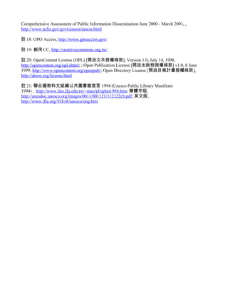 Comprehensive Assessment of Public Information Dissemination June 2000 - March 2001, ,
http://www.nclis.gov/govt/assess/assess.html

註 18: GPO Access, http://www.gpoaccess.gov/

註 19: 創用 CC, http://creativecommons.org.tw/

註 20: OpenContent License (OPL) [開放文本授權條款], Version 1.0, July 14, 1998,
http://opencontent.org/opl.shtml; ; Open Publication License [開放出版物授權條款] v1.0, 8 June
1999, http://www.opencontent.org/openpub/; Open Directory License [開放目錄計畫授權條款],
http://dmoz.org/license.html

註 21: 聯合國教科文組織公共圖書館宣言 1994 (Unesco Public Library Manifesto
1994)，http://www.lins.fju.edu.tw/~mao/pl/uplm1994.htm; 簡體字版,
http://unesdoc.unesco.org/images/0011/001121/112122cb.pdf; 英文版,
http://www.ifla.org/VII/s8/unesco/eng.htm
 