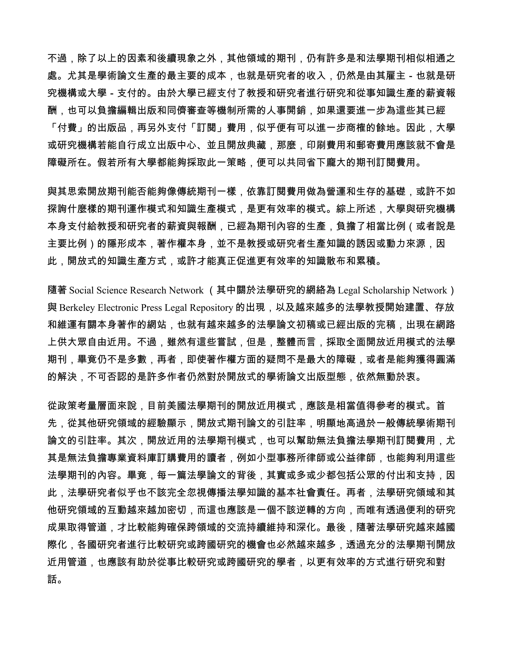不過，除了以上的因素和後續現象之外，其他領域的期刊，仍有許多是和法學期刊相似相通之
處。尤其是學術論文生產的最主要的成本，也就是研究者的收入，仍然是由其雇主－也就是研
究機構或大學－支付的。由於大學已經支付了教授和研究者進行研究和從事知識生產的薪資報
酬，也可以負擔編輯出版和同儕審查等機制所需的人事開銷，如果還要進一步為這些其已經
「付費」的出版品，再另外支付「訂閱」費用，似乎便有可以進一步商榷的餘地。因此，大學
或研究機構若能自行成立出版中心、並且開放典藏，那麼，印刷費用和郵寄費用應該就不會是
障礙所在。假若所有大學都能夠採取此一策略，便可以共同省下龐大的期刊訂閱費用。

與其思索開放期刊能否能夠像傳統期刊一樣，依靠訂閱費用做為營運和生存的基礎，或許不如
探詢什麼樣的期刊運作模式和知識生產模式，是更有效率的模式。綜上所述，大學與研究機構
本身支付給教授和研究者的薪資與報酬，已經為期刊內容的生產，負擔了相當比例（或者說是
主要比例）的隱形成本，著作權本身，並不是教授或研究者生產知識的誘因或動力來源，因
此，開放式的知識生產方式，或許才能真正促進更有效率的知識散布和累積。

隨著 Social Science Research Network （其中關於法學研究的網絡為 Legal Scholarship Network）
與 Berkeley Electronic Press Legal Repository 的出現，以及越來越多的法學教授開始建置、存放
和維運有關本身著作的網站，也就有越來越多的法學論文初稿或已經出版的完稿，出現在網路
上供大眾自由近用。不過，雖然有這些嘗試，但是，整體而言，採取全面開放近用模式的法學
期刊，畢竟仍不是多數，再者，即使著作權方面的疑問不是最大的障礙，或者是能夠獲得圓滿
的解決，不可否認的是許多作者仍然對於開放式的學術論文出版型態，依然無動於衷。

從政策考量層面來說，目前美國法學期刊的開放近用模式，應該是相當值得參考的模式。首
先，從其他研究領域的經驗顯示，開放式期刊論文的引註率，明顯地高過於一般傳統學術期刊
論文的引註率。其次，開放近用的法學期刊模式，也可以幫助無法負擔法學期刊訂閱費用，尤
其是無法負擔專業資料庫訂購費用的讀者，例如小型事務所律師或公益律師，也能夠利用這些
法學期刊的內容。畢竟，每一篇法學論文的背後，其實或多或少都包括公眾的付出和支持，因
此，法學研究者似乎也不該完全忽視傳播法學知識的基本社會責任。再者，法學研究領域和其
他研究領域的互動越來越加密切，而這也應該是一個不該逆轉的方向，而唯有透過便利的研究
成果取得管道，才比較能夠確保跨領域的交流持續維持和深化。最後，隨著法學研究越來越國
際化，各國研究者進行比較研究或跨國研究的機會也必然越來越多，透過充分的法學期刊開放
近用管道，也應該有助於從事比較研究或跨國研究的學者，以更有效率的方式進行研究和對
話。
 