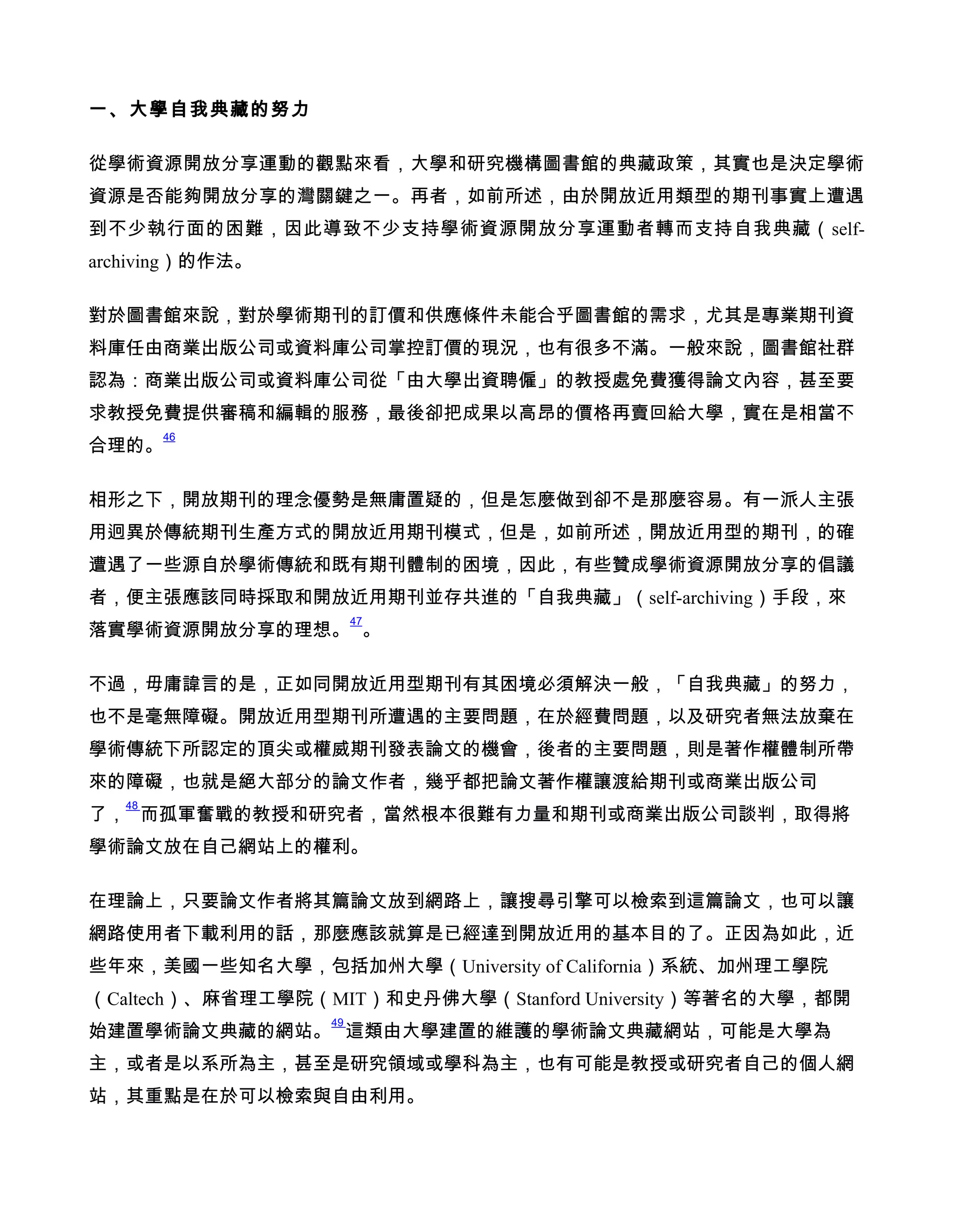 一、大學自我典藏的努力

從學術資源開放分享運動的觀點來看，大學和研究機構圖書館的典藏政策，其實也是決定學術
資源是否能夠開放分享的灣關鍵之一。再者，如前所述，由於開放近用類型的期刊事實上遭遇
到不少執行面的困難，因此導致不少支持學術資源開放分享運動者轉而支持自我典藏（self-
archiving）的作法。

對於圖書館來說，對於學術期刊的訂價和供應條件未能合乎圖書館的需求，尤其是專業期刊資
料庫任由商業出版公司或資料庫公司掌控訂價的現況，也有很多不滿。一般來說，圖書館社群
認為：商業出版公司或資料庫公司從「由大學出資聘僱」的教授處免費獲得論文內容，甚至要
求教授免費提供審稿和編輯的服務，最後卻把成果以高昂的價格再賣回給大學，實在是相當不
        46
合理的。

相形之下，開放期刊的理念優勢是無庸置疑的，但是怎麼做到卻不是那麼容易。有一派人主張
用迥異於傳統期刊生產方式的開放近用期刊模式，但是，如前所述，開放近用型的期刊，的確
遭遇了一些源自於學術傳統和既有期刊體制的困境，因此，有些贊成學術資源開放分享的倡議
者，便主張應該同時採取和開放近用期刊並存共進的「自我典藏」（self-archiving）手段，來
                       47
落實學術資源開放分享的理想。 。

不過，毋庸諱言的是，正如同開放近用型期刊有其困境必須解決一般，「自我典藏」的努力，
也不是毫無障礙。開放近用型期刊所遭遇的主要問題，在於經費問題，以及研究者無法放棄在
學術傳統下所認定的頂尖或權威期刊發表論文的機會，後者的主要問題，則是著作權體制所帶
來的障礙，也就是絕大部分的論文作者，幾乎都把論文著作權讓渡給期刊或商業出版公司
   48
了， 而孤軍奮戰的教授和研究者，當然根本很難有力量和期刊或商業出版公司談判，取得將
學術論文放在自己網站上的權利。

在理論上，只要論文作者將其篇論文放到網路上，讓搜尋引擎可以檢索到這篇論文，也可以讓
網路使用者下載利用的話，那麼應該就算是已經達到開放近用的基本目的了。正因為如此，近
些年來，美國一些知名大學，包括加州大學（University of California）系統、加州理工學院
（Caltech）、麻省理工學院（MIT）和史丹佛大學（Stanford University）等著名的大學，都開
                  49
始建置學術論文典藏的網站。 這類由大學建置的維護的學術論文典藏網站，可能是大學為
主，或者是以系所為主，甚至是研究領域或學科為主，也有可能是教授或研究者自己的個人網
站，其重點是在於可以檢索與自由利用。
 