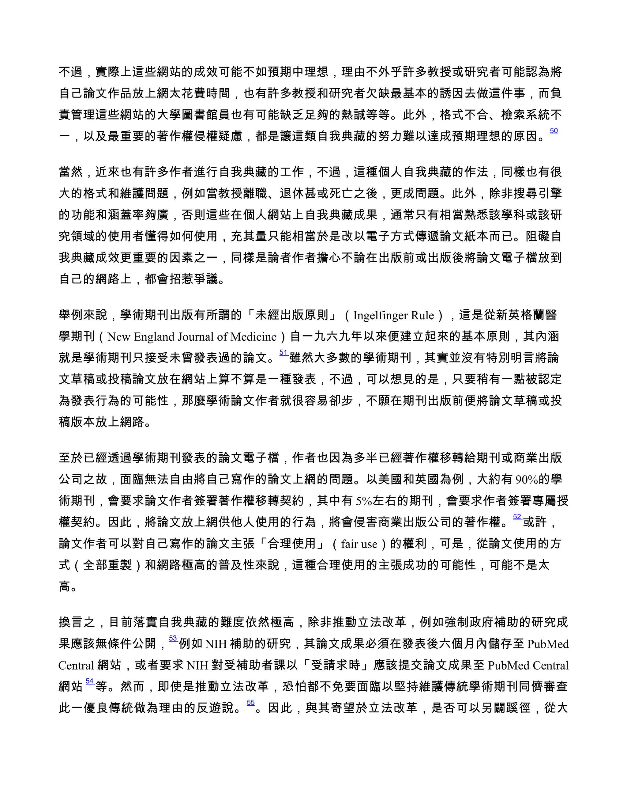 不過，實際上這些網站的成效可能不如預期中理想，理由不外乎許多教授或研究者可能認為將
自己論文作品放上網太花費時間，也有許多教授和研究者欠缺最基本的誘因去做這件事，而負
責管理這些網站的大學圖書館員也有可能缺乏足夠的熱誠等等。此外，格式不合、檢索系統不
                                                         50
一，以及最重要的著作權侵權疑慮，都是讓這類自我典藏的努力難以達成預期理想的原因。

當然，近來也有許多作者進行自我典藏的工作，不過，這種個人自我典藏的作法，同樣也有很
大的格式和維護問題，例如當教授離職、退休甚或死亡之後，更成問題。此外，除非搜尋引擎
的功能和涵蓋率夠廣，否則這些在個人網站上自我典藏成果，通常只有相當熟悉該學科或該研
究領域的使用者懂得如何使用，充其量只能相當於是改以電子方式傳遞論文紙本而已。阻礙自
我典藏成效更重要的因素之一，同樣是論者作者擔心不論在出版前或出版後將論文電子檔放到
自己的網路上，都會招惹爭議。

舉例來說，學術期刊出版有所謂的「未經出版原則」（Ingelfinger Rule），這是從新英格蘭醫
學期刊（New England Journal of Medicine）自一九六九年以來便建立起來的基本原則，其內涵
                          51
就是學術期刊只接受未曾發表過的論文。 雖然大多數的學術期刊，其實並沒有特別明言將論
文草稿或投稿論文放在網站上算不算是一種發表，不過，可以想見的是，只要稍有一點被認定
為發表行為的可能性，那麼學術論文作者就很容易卻步，不願在期刊出版前便將論文草稿或投
稿版本放上網路。

至於已經透過學術期刊發表的論文電子檔，作者也因為多半已經著作權移轉給期刊或商業出版
公司之故，面臨無法自由將自己寫作的論文上網的問題。以美國和英國為例，大約有 90%的學
術期刊，會要求論文作者簽署著作權移轉契約，其中有 5%左右的期刊，會要求作者簽署專屬授
                                                    52
權契約。因此，將論文放上網供他人使用的行為，將會侵害商業出版公司的著作權。 或許，
論文作者可以對自己寫作的論文主張「合理使用」（fair use）的權利，可是，從論文使用的方
式（全部重製）和網路極高的普及性來說，這種合理使用的主張成功的可能性，可能不是太
高。

換言之，目前落實自我典藏的難度依然極高，除非推動立法改革，例如強制政府補助的研究成
            53
果應該無條件公開， 例如 NIH 補助的研究，其論文成果必須在發表後六個月內儲存至 PubMed
Central 網站，或者要求 NIH 對受補助者課以「受請求時」應該提交論文成果至 PubMed Central
     54
網站 等。然而，即使是推動立法改革，恐怕都不免要面臨以堅持維護傳統學術期刊同儕審查
                     55
此一優良傳統做為理由的反遊說。 。因此，與其寄望於立法改革，是否可以另闢蹊徑，從大
 