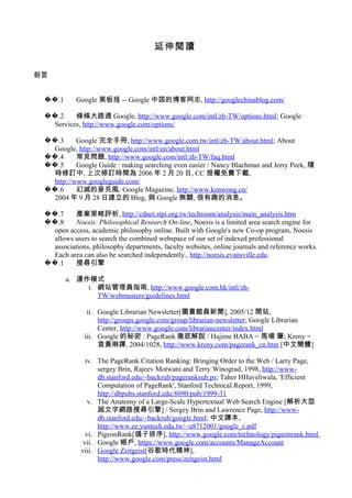 延伸閱讀
前言
.1�� Google 黑板报 -- Google 中国的博客网志, http://googlechinablog.com/
.2�� 條條大路通 Google, http://www.google.com/intl/zh-TW/options.html; Google
Services, http://www.google.com/options/
.3�� Google 完全手冊, http://www.google.com.tw/intl/zh-TW/about.html; About
Google, http://www.google.com/intl/en/about.html
.4�� 常見問題, http://www.google.com/intl/zh-TW/faq.html
.5�� Google Guide : making searching even easier / Nancy Blachman and Jerry Peek, 隨
時修訂中, 上次修訂時間為 2006 年 2 月 20 日, CC 授權免費下載,
http://www.googleguide.com/
.6�� 幻滅的麥克風: Google Magazine, http://www.kenwong.cn/
2004 年 9 月 28 日建立的 Blog, 與 Google 無關, 很有趣的消息。
.7�� 產業策略評析, http://cdnet.stpi.org.tw/techroom/analysis/main_analysis.htm
.8�� Noesis: Philosophical Research On-line, Noesis is a limited area search engine for
open access, academic philosophy online. Built with Google's new Co-op program, Noesis
allows users to search the combined webspace of our set of indexed professional
associations, philosophy departments, faculty websites, online journals and reference works.
Each area can also be searched independently., http://noesis.evansville.edu.
.1�� 搜尋引擎
a. 運作模式
i. 網站管理員指南, http://www.google.com.hk/intl/zh-
TW/webmasters/guidelines.html
ii. Google Librarian Newsletter[圖書館員新聞], 2005/12 開站,
http://groups.google.com/group/librarian-newsletter; Google Librarian
Center, http://www.google.com/librariancenter/index.html
iii. Google 的秘密 : PageRank 徹底解說 / Hajime BABA = 馬場 肇; Kreny =
袁黃琳譯, 2004/1028, http://www.kreny.com/pagerank_cn.htm [中文簡體]
iv. The PageRank Citation Ranking: Bringing Order to the Web / Larry Page,
sergey Brin, Rajeev Motwani and Terry Winograd, 1998, http://www-
db.stanford.edu/~backrub/pageranksub.ps; Taher HHaveliwala, 'Efficient
Computation of PageRank', Stanford Technical Report, 1999,
http://dbpubs.stanford.edu:8090/pub/1999-31
v. The Anatomy of a Large-Scale Hypertextual Web Search Engine [解析大型
超文字網路搜尋引擎] / Sergey Brin and Lawrence Page, http://www-
db.stanford.edu/~backrub/google.html; 中文譯本,
http://www.ee.yuntech.edu.tw/~u8712001/google_c.pdf
vi. PigeonRank[鴿子排序], http://www.google.com/technology/pigeonrank.html
vii. Google 帳戶, https://www.google.com/accounts/ManageAccount
viii. Google Zeitgeist[谷歌時代精神],
http://www.google.com/press/zeitgeist.html
 