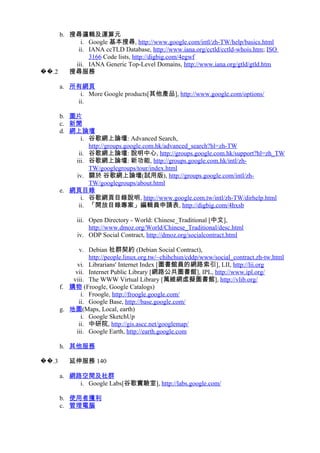 b. 搜尋邏輯及運算元
i. Google 基本搜尋, http://www.google.com/intl/zh-TW/help/basics.html
ii. IANA ccTLD Database, http://www.iana.org/cctld/cctld-whois.htm; ISO
3166 Code lists, http://digbig.com/4egwf
iii. IANA Generic Top-Level Domains, http://www.iana.org/gtld/gtld.htm
.2�� 搜尋服務
a. 所有網頁
i. More Google products[其他產品], http://www.google.com/options/
ii.
b. 圖片
c. 新聞
d. 網上論壇
i. 谷歌網上論壇: Advanced Search,
http://groups.google.com.hk/advanced_search?hl=zh-TW
ii. 谷歌網上論壇: 說明中心, http://groups.google.com.hk/support?hl=zh_TW
iii. 谷歌網上論壇: 新功能, http://groups.google.com.hk/intl/zh-
TW/googlegroups/tour/index.html
iv. 關於 谷歌網上論壇(試用版), http://groups.google.com/intl/zh-
TW/googlegroups/about.html
e. 網頁目錄
i. 谷歌網頁目錄說明, http://www.google.com.tw/intl/zh-TW/dirhelp.html
ii. 「開放目錄專案」編輯員申請表, http://digbig.com/4hxsb
iii. Open Directory - World: Chinese_Traditional [中文],
http://www.dmoz.org/World/Chinese_Traditional/desc.html
iv. ODP Social Contract, http://dmoz.org/socialcontract.html
v. Debian 社群契約 (Debian Social Contract),
http://people.linux.org.tw/~chihchun/cddp/www/social_contract.zh-tw.html
vi. Librarians' Internet Index [圖書館員的網路索引], LII, http://lii.org
vii. Internet Public Library [網路公共圖書館], IPL, http://www.ipl.org/
viii. The WWW Virtual Library [萬維網虛擬圖書館], http://vlib.org/
f. 購物 (Froogle, Google Catalogs)
i. Froogle, http://froogle.google.com/
ii. Google Base, http://base.google.com/
g. 地圖(Maps, Local, earth)
i. Google SketchUp
ii. 中研院, http://gis.ascc.net/googlemap/
iii. Google Earth, http://earth.google.com
h. 其他服務
.3�� 延伸服務 140
a. 網路空間及社群
i. Google Labs[谷歌實驗室], http://labs.google.com/
b. 使用者獲利
c. 管理電腦
 