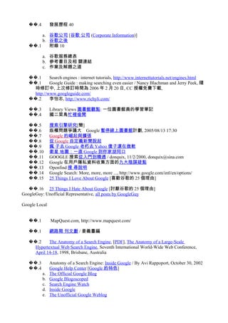 .4�� 發展歷程 40
a. 谷歌公司 [谷歌 公司 (Corporate Information)]
b. 谷歌之後
.1�� 附錄 10
a. 谷歌服務總表
b. 參考書目及相 關連結
c. 作業及解題之道
.1�� Search engines : internet tutorials, http://www.internettutorials.net/engines.html
.1�� Google Guide : making searching even easier / Nancy Blachman and Jerry Peek, 隨
時修訂中, 上次修訂時間為 2006 年 2 月 20 日, CC 授權免費下載,
http://www.googleguide.com/
.2�� 李怡志, http://www.richyli.com/
.3�� Library Views 圖書館觀點: 一位圖書館員的學習筆記
.4�� 國二菜鳥忙裡偷閒
.5�� 搜索引擎研究[簡]
.6�� 版權問題爭議大　Google 暫停線上圖書館計劃, 2005/08/13 17:30
.7�� Google 的崛起與擴張
.8�� 從 Google 自定義新聞說起
.9�� 瘋 子去 Google 老朽去 Yahoo 傻子還在微軟
.10�� 衛星 地圖：一直 Google 到你家胡同口
.11�� GOOGLE 搜索從入門到精通 / donquix, 11/2/2000, donquix@sina.com
.12�� Google 在用戶隱私資料收集方面的九大陰謀疑點
.13�� Openfind 搜 尋說明
.14�� Google Search: More, more, more ..., http://www.google.com/intl/en/options/
.15�� 25 Things I Love About Google [喜歡谷歌的 25 個理由]
.16�� 25 Things I Hate About Google [討厭谷歌的 25 個理由]
GoogleGuy: Unofficial Representative, all posts by GoogleGuy
Google Local
.1�� MapQuest.com, http://www.mapquest.com/
.1�� 網路期 刊文獻 / 姜義臺編
.2�� The Anatomy of a Search Engine, [PDF], The Anatomy of a Large-Scale
Hypertextual Web Search Engine, Seventh International World-Wide Web Conference,
April 14-18, 1998, Brisbane, Australia
.3�� Anatomy of a Search Engine: Inside Google / By Avi Rappoport, October 30, 2002
.4�� Google Help Center [Google 的特色]
a. The Official Google Blog
b. Google Blogoscoped
c. Search Engine Watch
d. Inside Google
e. The Unofficial Google Weblog
 