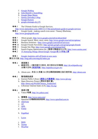 f. Google Weblog
g. John Battelle’s Searchblog
h. Google Maps Mania
i. Jeremy Zawodny’s blog
j. Google Rumors
k. google-sitemaps-zh_CN
.5�� The Ultimate Guide to Google Services,
http://www.tipmonkies.com./2005/11/17/the-penultimate-guide-to-google-services
.6�� Google Guide : making search even easier / Nanacy Blachman,
http://www.googleguide.com/
.7�� About google, http://www.google.com/intl/en/about.html
.8�� Google Search: More, more, more, http://www.google.com/intl/en/options/
.9�� Business Solutions - http://www.google.com/intl/en/services/
.10�� Google Friends Newsletter, http://groups.google.com/group/google-friends
.11�� Google Site Map, http://www.google.com/sitemap.html
.1�� Search Engine Optimization Inc. [搜尋引擎最佳化公司], http://www.seoinc.com/
.2�� 15 Annoying Things About Google, Google 的 15 件恼人事
.3�� Google Analytics still off limits to new users
數位文化誌, http://mag.udn.com/mag/dc/index.jsp
.4�� 撰寫專文
a. 維基百科 - 5 萬多個中文款目; 英文款目近百萬個, http://zh.wikipedia.org/
台灣大百科 [負面評論], http://taipedia.cca.gov.tw/
b. About.com - 來自 20 多國 500 多位導師撰寫專文指引使用者, http://about.com
.5�� 整理網路資源
a. Internet Public Library [網路公共圖書館], http://www.ipl.org/
b. Open Directory Project [開放目錄計畫],
http://dmoz.org/World/Chinese_Traditional/
c. Librarians' Internet Index (LII), http://lii.org/
.6�� 搜尋引擎
a. Yahoo!奇摩, http://tw.yahoo.com/
b. 蕃薯藤, http://www.yam.com/
c. Openfind 台灣網路資源搜尋, http://www.openfind.com.tw
d. AltaVista
e. A9
f. AOL
g. Clusty
h. Gigablast
i. Lycos
j. MSN
k. Teoma
l. WiseNut
 