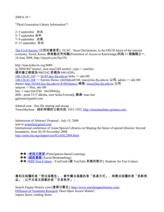 2008.6.19 =

"Third Generation Library Information"?

2~5 september 台北
5~7 september 台中
7~9 september 台南
9~12 september 台北

The Civil Society [公民社會宣言]- TUAC : Seoul Declaration, to the OECD future of the internet
economy, Seoul, Korea, 將推動近用知識(Promotion of Access to Knowledge)列為 11 個議題之一,
16 June 2008, http://tinyurl.com/5ay35k

http://mao.koha-tw.org:8080
iq 30941847 teema1, msn mao3244 teema1, sype -> maolins
國科會之帳號為 9003242 密碼為 94814299。
140.136.81.145 => lit145.lacc.fju.edu.tw koha => abc100
140.136.81.184 => Eprints Demo, (shift)dion0104; mao@lins.fju.edu.tw 公司; admin => abc100
dspace http://lit184.lacc.fju.edu.tw:8180/dspace/ 帳號: mao@lins.fju.edu.tw 公司
amazon -> blue, abc100
lins -> mao lins3244 lins2004@p
dllib - pooh 5117 dlkoha, root=koha FreeiraQ, 館員=mao lins
gglemao@gmail.com

4shared.com - free file sharing and storag
TimesMachine - 紐約時報的公版內容, 1851-1922, http://timesmachine.nytimes.com


Submission of Abstract/ Proposal - July 15, 2008
sent to asiansla@gmail.com
International conference of Asian Special Libraries on Shaping the future of special libraries: beyond
boundaries, from 26-28 November 2008.
http://units.sla.org/chapter/cas/ICoASL2008.html




   ��.1參與式學習 (Participation-based Learning)
   ��.2網路書籤 (Social Bookmarking)
   ��.3MIT Free Culture - YouTomb [被 YouTube 拒絕的影片], Students for Free Culture



專利法保護的是「想法或概念」，著作權法涵蓋的是「表達方式」，商標法保護的是「表彰商
品」，公平交易法規範的是「交易秩序」；

Search Engine History.com [搜尋引擎史], http://www.searchenginehistory.com/
Diffusion of Treatment Research: Does Open Access Matter?,
impact factor, reading factor
 