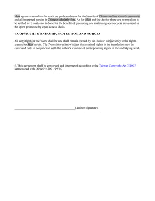 Mao agrees to translate the work on pro bono bases for the benefit of Chinese online virtual community
and all interested parties in Chinese scholarly fora. As for Mao and the Author there are no royalties to
be settled as Translation is done for the benefit of promoting and sustaining open-access movement in
the spirit promoted by open-access ideals.

4. COPYRIGHT OWNERSHIP, PROTECTION, AND NOTICES

All copyrights in the Work shall be and shall remain owned by the Author, subject only to the rights
granted to Mao herein. The Translator acknowledges that retained rights in the translation may be
exercised only in conjunction with the author's exercise of corresponding rights in the underlying work.




5. This agreement shall be construed and interpreted according to the Taiwan Copyright Act 7/2007
harmonized with Directive 2001/29/EC




________________________________________(Author signature)
 