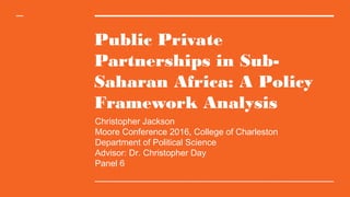 Public Private
Partnerships in Sub-
Saharan Africa: A Policy
Framework Analysis
Christopher Jackson
Moore Conference 2016, College of Charleston
Department of Political Science
Advisor: Dr. Christopher Day
Panel 6
 
