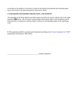 no royalties to be settled as Translation is done for the benefit of promoting and sustaining open-
access movement in the spirit promoted by open-access ideals.
4. COPYRIGHT OWNERSHIP, PROTECTION, AND NOTICES
All copyrights in the Work shall be and shall remain owned by the Author, subject only to the rights
granted to Mao herein. The Translator acknowledges that retained rights in the translation may be
exercised only in conjunction with the author's exercise of corresponding rights in the underlying
work.
5. This agreement shall be construed and interpreted according to the Taiwan Copyright Act 7/2007
harmonized with Directive 2001/29/EC
________________________________________(Author signature)
 