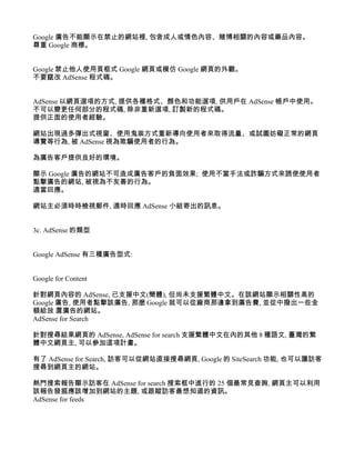 Google 廣告不能顯示在禁止的網站裡, 包含成人或情色內容、賭博相關的內容或藥品內容。
尊重 Google 商標。


Google 禁止他人使用頁框式 Google 網頁或模仿 Google 網頁的外觀。
不要竄改 AdSense 程式碼。


AdSense 以網頁選項的方式, 提供各種格式、顏色和功能選項, 供用戶在 AdSense 帳戶中使用。
不可以變更任何部分的程式碼, 除非重新選項, 訂製新的程式碼。
提供正面的使用者經驗。

網站出現過多彈出式視窗、使用鬼祟方式重新導向使用者來取得流量、或試圖妨礙正常的網頁
導覽等行為, 被 AdSense 視為欺騙使用者的行為。

為廣告客戶提供良好的環境。

顯示 Google 廣告的網站不可造成廣告客戶的負面效果; 使用不當手法或詐騙方式來誘使使用者
點擊廣告的網站, 被視為不友善的行為。
適當回應。

網站主必須時時檢視郵件, 適時回應 AdSense 小組寄出的訊息。


3c. AdSense 的類型


Google AdSense 有三種廣告型式:


Google for Content

針對網頁內容的 AdSense, 已支援中文(簡體), 但尚未支援繁體中文。在該網站顯示相關性高的
Google 廣告, 使用者點擊該廣告, 那麼 Google 就可以從廠商那邊拿到廣告費, 並從中撥出一些金
額給放 置廣告的網站。
AdSense for Search

針對搜尋結果網頁的 AdSense, AdSense for search 支援繁體中文在內的其他 8 種語文, 臺灣的繁
體中文網頁主, 可以參加這項計畫。

有了 AdSense for Search, 訪客可以從網站直接搜尋網頁, Google 的 SiteSearch 功能, 也可以讓訪客
搜尋到網頁主的網站。

熱門搜索報告顯示訪客在 AdSense for search 搜索框中進行的 25 個最常見查詢, 網頁主可以利用
該報告發掘應該增加到網站的主題, 或跟蹤訪客最想知道的資訊。
AdSense for feeds
 