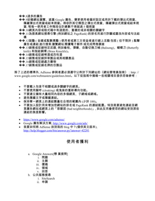 ��.8過多的廣告
  ��.9妨礙網站瀏覽、遮蓋 Google 廣告、變更使用者偏好設定或用於下載的彈出式視窗、
    隱藏彈出式視窗或結束視窗。得容許其它類型之彈出式視窗、隱藏彈出式視窗或結束視
    窗, 惟每一使用者工作階段合計總數不得超過 5 個視窗
  ��.10網頁內容或程式碼中有過度的、重複的或非相關的關鍵字
  ��.11為提高網站搜尋引擎 (例如網站之 PageRank) 的排名而進行詐騙或竄改內容或句法結
    構
  ��.12鼓勵 ( 金錢或點數獎勵 ) 使用者或第三方受益者進行線上活動﹐包括 ( 但不限於 ) 點擊
    廣告或連結﹐進行搜索﹐瀏覽網站﹐閱讀電子郵件﹐或完成問卷調查
  ��.13銷售或促銷特定武器, 例如槍枝、彈藥、自動切換刀械 (Balisong)、蝴蝶刀 (Butterfly
    knife) 和指結銅環 (Brass Knuckle)。
  ��.14銷售或促銷啤酒或烈性酒
  ��.15銷售或促銷菸草製品或其相關產品
  ��.16銷售或促銷處方藥物
  ��.17銷售或促銷名牌的仿製品

除了上述的標準外, AdSense 參與者還必須遵守公佈於下列網址的《網站管理員指南》：http: //
www.google.com/webmasters/guidelines.html。以下從指南中摘錄一些相關項目提供您做參考：


  •   不要載入包含不相關或過多關鍵字的網頁。
  •   不要使用擬呼 (cloaking) 或鬼祟的重新導向功能。
  •   不要建立擁有大量相同內容的多個網頁、子網域或網域。
  •   避免隱藏文字或隱藏連結。
  •   保持單一網頁上的連結數量在合理的範圍內 (少於 100)。
  •   不要加入設計用來增加您網站的排名或 PageRank 的連結配置。特別是要避免連結至網
      頁廣告網站或網頁上的「惡鄰居 (bad neighborhoods)」, 如此反而會使您的網站受到那些
      連結的負面影響。

  •   https://www.google.com/adsense/
  •   Google 廣告解決方案, http://www.google.com/ads/
  •   我要如何將 AdSense 放到我的 blog 中？(僅供英文版本),
      http://help.blogger.com/bin/answer.py?answer=42281


                                   使用者獲利

         a. Google Answers[懸 賞提問]
                i. 問題
               ii. 主題
              iii. 價碼
              iv. 領域
               v. 回答
         b. 公共服務搜尋
                i. SiteSearch
               ii. 申請
 