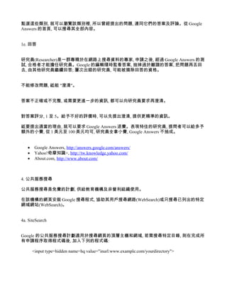 點選這些類別, 就可以瀏覽該類別裡, 所以曾經提出的問題, 連同它們的答案及評論。從 Google
Answers 的首頁, 可以搜尋其全部內容。


1e. 回答


研究員(Researcher)是一群專精於在網路上搜尋資料的專家, 申請之後, 經過 Google Answers 的測
試, 合格者才能擔任研究員。Google 的編輯隨時監看答案, 抽掉過於離譜的答案, 把問題再丟回
去, 由其他研究員繼續回答; 屢次出錯的研究員, 可能被摘除回答的資格。


不能修改問題, 祗能 "澄清"。


答案不正確或不完整, 或需要更進一步的資訊, 都可以向研究員要求再澄清。


對答案評分, 1 至 5。給予不好的評價時, 可以先提出澄清, 提供更精準的資訊。

祗要提出適當的理由, 就可以要求 Google Answers 退費。表現特佳的研究員, 提問者可以給多予
額外的小費, 從 1 美元至 100 美元均可, 研究員全拿小費, Google Answers 不抽成。


   •    Google Answers, http://answers.google.com/answers/
   •    Yahoo!奇摩知識+, http://tw.knowledge.yahoo.com/
   •    About.com, http://www.about.com/



4. 公共服務搜尋

公共服務搜尋是免費的計劃, 供給教育機構及非營利組織使用。

在該機構的網頁安裝 Google 搜尋程式, 協助其用戶搜尋網路(WebSearch)或只搜尋已列出的特定
網域網站(WebSearch)。


4a. SiteSearch


Google 的公共服務搜尋計劃適用於搜尋網頁的頂層主機和網域, 若需搜尋特定目錄, 則在完成所
有申請程序取得程式碼後, 加入下列的程式碼:

       <input type=hidden name=hq value="inurl:www.example.com/yourdirectory">
 