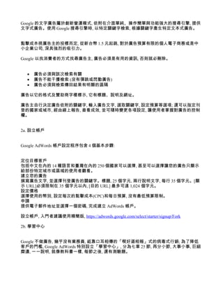 Google 的文字廣告屬於創新營運模式, 依附在介面單純、操作簡單與功能強大的搜尋引擎, 提供
文字式廣告。使用 Google 搜尋引擎時, 以特定關鍵字檢索, 根據關鍵字產生特定文本式廣告。


點擊成本視廣告主的投標而定, 從新台幣 1.5 元起跳, 對於廣告預算有限的個人電子商務或是中
小企業公司, 深具強烈的吸引力。

Google 以找消費者的方式找尋廣告主, 廣告必須是有用的資訊, 否則就必刪除。


  •   廣告必須與該次檢索有關
  •   廣告不能干擾檢索 (沒有彈跳或閃動廣告)
  •   廣告必須與檢索傳回結果有明顯的區隔

廣告以它的格式及贊助商字樣標示, 它有標題、說明及網址。

廣告主自行決定廣告依附的關鍵字, 輸入廣告文字, 選取關鍵字, 設定預算等選項; 還可以指定刊
登的國家或城市, 經由線上報告, 查看成效, 並可隨時變更各項設定, 讓使用者掌握對廣告的控制
權。


2a. 設立帳戶


Google AdWords 帳戶設定程序包含 4 個基本步驟:


定位目標客戶
包括中文在內的 14 種語言和臺灣在內的 250 個國家可以選擇, 甚至可以選擇讓您的廣告只顯示
給部份特定城市或區域的使用者觀看。
建立您的廣告
撰寫廣告文字, 並選擇刊登廣告的關鍵字。標題, 25 個字元, 兩行說明文字, 每行 35 個字元。[顯
示 URL]必須限制在 35 個字元以內, [目的 URL] 最多可達 1,024 個字元。
設定價格
選擇使用的幣別, 設定每次的點擊成本(CPC)和每日預算, 沒有最低預算限制。
申請
提供電子郵件地址並選擇一個密碼, 完成建立 AdWords 帳戶。

設立帳戶, 入門者建議使用精簡版, https://adwords.google.com/select/starter/signup/Fork

2b. 學習中心


Google 不做廣告, 幾乎沒有業務員, 祗靠口耳相傳的「喫好道相報」式的病毒式行銷; 為了降低
客戶的門檻, Google AdWords 特別設立「學習中心」, 分為七章 25 節, 再分小節, 大事小事, 巨細
糜遺, 一一說明, 就像教科書一樣, 每節之後, 還有測驗題。
 