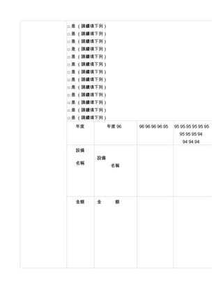 □ 是 （請續填下列）
□ 是 （請續填下列）
□ 是 （請續填下列）
□ 是 （請續填下列）
□ 是 （請續填下列）
□ 是 （請續填下列）
□ 是 （請續填下列）
□ 是 （請續填下列）
□ 是 （請續填下列）
□ 是 （請續填下列）
□ 是 （請續填下列）
□ 是 （請續填下列）
□ 是 （請續填下列）

  年度         年度 96   96 96 96 96 95   95 95 95 95 95 95
                                        95 95 95 94
                                          94 94 94
  設備
        設備
  名稱
              名稱




  金額    金      額
 