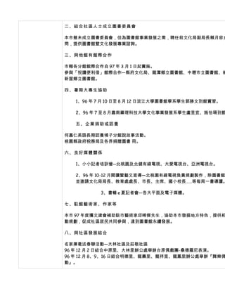 二、結合社區人士成立圖書委員會

本市雖未成立圖書委員會，但為圖書館事業發展之需，聘任前文化局副局長賴月容女
問，提供圖書館暨文化發展專業諮詢。

三、與他館有館際合作

市轄各分館館際合作自 97 年 3 月 1 日起實施。
參與「悅讀便利借」館際合作—縣府文化局、龍潭鄉立圖書館、中壢市立圖書館、楊
新屋鄉立圖書館。

四、暑期大專生協助

   1、96 年 7 月 10 日至 8 月 12 日淡江大學圖書館學系學生郭勝文到館實習。

   2、96 年 7 至 8 月嘉南藥理科技大學文化事業發展系學生盧昱宜、施怡珊到館

   五、企業捐助或認養

何嘉仁美語長期認養埔子分館說故事活動。
桃園縣政府稅務局及各界捐贈圖書 冊。

六、良好媒體關係

   1、小小記者培訓營─北桃園及北健有線電視、大愛電視台、亞洲電視台。

   2、96 年 10-12 月閱讀暨藝文宣導—北桃園有線電視負責規劃製作，除圖書館
   並邀請文化局局長、教育處處長、市長、主席、國小校長……等每周一書導讀。

          3、書暢 e 夏記者會—各大平面及電子媒體。

七、駐館藝術家、作家等

本市 97 年度獲文建會補助駐市藝術家邱晞傑先生，協助本市發掘地方特色，提供相
動規劃，促成社區居民共同參與，達到圖書館永續發展。

八、與社區發展結合

名家揮毫送春聯活動—大林社區及莊敬社區
96 年 12 月 2 日結合中原里、大林里辦公處舉辦台原偶戲團-桑德羅尼表演。
96 年 12 月 8、9、16 日結合明德里、龍壽里、龍祥里、龍鳳里辦公處舉辦『舞樂偶
動』。
 