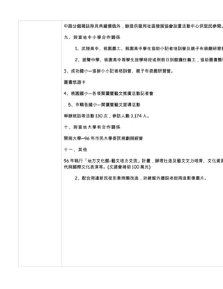 中路分館雜誌除具典藏價值外，餘提供龍岡社區發展協會放置活動中心供里民參閱。

九、與當地中小學合作關係

   1、武陵高中、桃園農工、桃園高中學生協助小記者培訓營及親子布袋戲研習營

   2、振聲中學、桃園高中等學生放學時段或例假日到館擔任義工，協助圖書整理

3、成功國小—協辦小小記者培訓營、親子布袋戲研習營。

圖書悠遊卡

4、桃園國小—各項閱讀暨藝文推廣活動記者會

 5、市轄各國小—閱讀暨藝文宣導活動

舉辦班訪等活動 130 次，參訪人數 3,174 人。

十、與當地大學有合作關係

開南大學─96 年市民大學委託規劃與經營

十一、其他

96 年執行「地方文化館-藝文培力交流」計畫，辦理社造及藝文文力培育、文化資源
代與國際文化表演等。(文建會補助 100 萬元)

   2、配合周邊新民街形象商圈改造，於總館外牆設老街再造影像圖片。
 