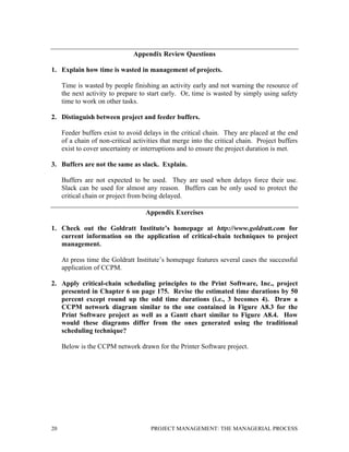20 PROJECT MANAGEMENT: THE MANAGERIAL PROCESS
Appendix Review Questions
1. Explain how time is wasted in management of projects.
Time is wasted by people finishing an activity early and not warning the resource of
the next activity to prepare to start early. Or, time is wasted by simply using safety
time to work on other tasks.
2. Distinguish between project and feeder buffers.
Feeder buffers exist to avoid delays in the critical chain. They are placed at the end
of a chain of non-critical activities that merge into the critical chain. Project buffers
exist to cover uncertainty or interruptions and to ensure the project duration is met.
3. Buffers are not the same as slack. Explain.
Buffers are not expected to be used. They are used when delays force their use.
Slack can be used for almost any reason. Buffers can be only used to protect the
critical chain or project from being delayed.
Appendix Exercises
1. Check out the Goldratt Institute’s homepage at http://www.goldratt.com for
current information on the application of critical-chain techniques to project
management.
At press time the Goldratt Institute’s homepage features several cases the successful
application of CCPM.
2. Apply critical-chain scheduling principles to the Print Software, Inc., project
presented in Chapter 6 on page 175. Revise the estimated time durations by 50
percent except round up the odd time durations (i.e., 3 becomes 4). Draw a
CCPM network diagram similar to the one contained in Figure A8.3 for the
Print Software project as well as a Gantt chart similar to Figure A8.4. How
would these diagrams differ from the ones generated using the traditional
scheduling technique?
Below is the CCPM network drawn for the Printer Software project.
 