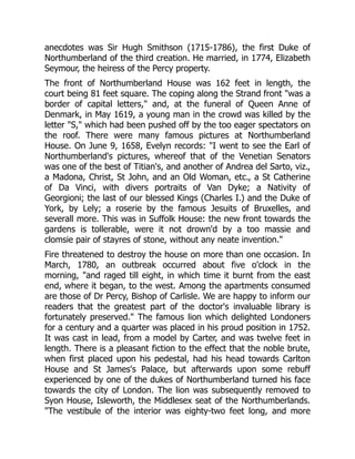 anecdotes was Sir Hugh Smithson (1715-1786), the first Duke of
Northumberland of the third creation. He married, in 1774, Elizabeth
Seymour, the heiress of the Percy property.
The front of Northumberland House was 162 feet in length, the
court being 81 feet square. The coping along the Strand front "was a
border of capital letters," and, at the funeral of Queen Anne of
Denmark, in May 1619, a young man in the crowd was killed by the
letter "S," which had been pushed off by the too eager spectators on
the roof. There were many famous pictures at Northumberland
House. On June 9, 1658, Evelyn records: "I went to see the Earl of
Northumberland's pictures, whereof that of the Venetian Senators
was one of the best of Titian's, and another of Andrea del Sarto, viz.,
a Madona, Christ, St John, and an Old Woman, etc., a St Catherine
of Da Vinci, with divers portraits of Van Dyke; a Nativity of
Georgioni; the last of our blessed Kings (Charles I.) and the Duke of
York, by Lely; a roserie by the famous Jesuits of Bruxelles, and
severall more. This was in Suffolk House: the new front towards the
gardens is tollerable, were it not drown'd by a too massie and
clomsie pair of stayres of stone, without any neate invention."
Fire threatened to destroy the house on more than one occasion. In
March, 1780, an outbreak occurred about five o'clock in the
morning, "and raged till eight, in which time it burnt from the east
end, where it began, to the west. Among the apartments consumed
are those of Dr Percy, Bishop of Carlisle. We are happy to inform our
readers that the greatest part of the doctor's invaluable library is
fortunately preserved." The famous lion which delighted Londoners
for a century and a quarter was placed in his proud position in 1752.
It was cast in lead, from a model by Carter, and was twelve feet in
length. There is a pleasant fiction to the effect that the noble brute,
when first placed upon his pedestal, had his head towards Carlton
House and St James's Palace, but afterwards upon some rebuff
experienced by one of the dukes of Northumberland turned his face
towards the city of London. The lion was subsequently removed to
Syon House, Isleworth, the Middlesex seat of the Northumberlands.
"The vestibule of the interior was eighty-two feet long, and more
 