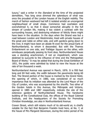 luxury," said a writer in the Standard at the time of the projected
demolition, "has long since dimmed the splendours of what was
once the proudest of the London houses of the English nobility. The
march of fashion westward had left it isolated amidst an uncongenial
neighbourhood of small shops. Commerce had overtaken and
overwhelmed it, so that it stood somewhat abruptly in the full
stream of London life, making it too violent a contrast with the
surrounding houses, and destroying whatever of felicity there might
have been in the situation. In the days when the Strand was but a
road between London and Westminster, lined with private houses of
the great and noble on either side, and with gardens going down to
the river, it might have been an abode fit even for the proud Earls of
Northumberland, to whom it descended. But with the Thames
Embankment on one side, and Trafalgar Square on the other, with
omnibuses perpetually passing its front door, Northumberland House
was a standing anachronism, if not an impediment, which was
destined to succumb to the influence of time and the Metropolitan
Board of Works." It may be added that during the Great Exhibition of
1851, the public were admitted by ticket to view the house at the
rate of ten thousand a week.
Northumberland Avenue was opened in March, 1876. It is 950 feet
long and 84 feet wide, the width between the pavements being 60
feet. The Strand portion of the house is marked by the Grand Hotel,
the opening of which, in 1880, was considered of so much
importance that its initiation was attended by the Lord Mayor of the
City of London, who was accompanied by the sheriffs. Two other of
the Gordon hotels in this Avenue, the Métropole and Victoria,
opened in 1885 and 1887 respectively, indicate the site of the
extensive gardens of Northumberland House. The handsome
building of the Constitutional Club, the offices of the Royal Colonial
Institute, and the headquarters of the Society for Promoting
Christian Knowledge, are also in Northumberland Avenue.
Craven Street, which still retains much of its old-world air, is chiefly
notable for the fact that Benjamin Franklin lived here, at No. 7, at
the house of Mrs Margaret Stevenson, during the entire period of his
 