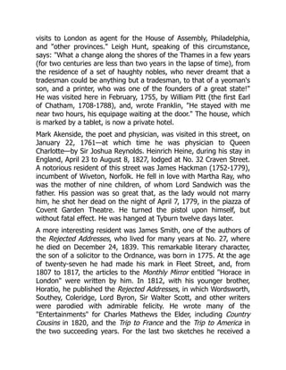 visits to London as agent for the House of Assembly, Philadelphia,
and "other provinces." Leigh Hunt, speaking of this circumstance,
says: "What a change along the shores of the Thames in a few years
(for two centuries are less than two years in the lapse of time), from
the residence of a set of haughty nobles, who never dreamt that a
tradesman could be anything but a tradesman, to that of a yeoman's
son, and a printer, who was one of the founders of a great state!"
He was visited here in February, 1755, by William Pitt (the first Earl
of Chatham, 1708-1788), and, wrote Franklin, "He stayed with me
near two hours, his equipage waiting at the door." The house, which
is marked by a tablet, is now a private hotel.
Mark Akenside, the poet and physician, was visited in this street, on
January 22, 1761—at which time he was physician to Queen
Charlotte—by Sir Joshua Reynolds. Heinrich Heine, during his stay in
England, April 23 to August 8, 1827, lodged at No. 32 Craven Street.
A notorious resident of this street was James Hackman (1752-1779),
incumbent of Wiveton, Norfolk. He fell in love with Martha Ray, who
was the mother of nine children, of whom Lord Sandwich was the
father. His passion was so great that, as the lady would not marry
him, he shot her dead on the night of April 7, 1779, in the piazza of
Covent Garden Theatre. He turned the pistol upon himself, but
without fatal effect. He was hanged at Tyburn twelve days later.
A more interesting resident was James Smith, one of the authors of
the Rejected Addresses, who lived for many years at No. 27, where
he died on December 24, 1839. This remarkable literary character,
the son of a solicitor to the Ordnance, was born in 1775. At the age
of twenty-seven he had made his mark in Fleet Street, and, from
1807 to 1817, the articles to the Monthly Mirror entitled "Horace in
London" were written by him. In 1812, with his younger brother,
Horatio, he published the Rejected Addresses, in which Wordsworth,
Southey, Coleridge, Lord Byron, Sir Walter Scott, and other writers
were parodied with admirable felicity. He wrote many of the
"Entertainments" for Charles Mathews the Elder, including Country
Cousins in 1820, and the Trip to France and the Trip to America in
the two succeeding years. For the last two sketches he received a
 