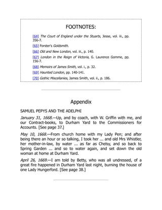 FOOTNOTES:
[64] The Court of England under the Stuarts, Jesse, vol. iii., pp.
356-7.
[65] Forster's Goldsmith.
[66] Old and New London, vol. iii., p. 140.
[67] London in the Reign of Victoria, G. Laurence Gomme, pp.
156-7.
[68] Memoirs of James Smith, vol. i., p. 32.
[69] Haunted London, pp. 140-141.
[70] Gothic Miscellanies, James Smith, vol. ii., p. 186.
Appendix
SAMUEL PEPYS AND THE ADELPHI
January 31, 1668.—Up, and by coach, with W. Griffin with me, and
our Contract-books, to Durham Yard to the Commissioners for
Accounts. [See page 37.]
May 10, 1668.—From church home with my Lady Pen; and after
being there an hour or so talking, I took her ... and old Mrs Whistler,
her mother-in-law, by water ... as far as Chelsy, and so back to
Spring Garden ... and so to water again, and set down the old
woman at home at Durham Yard.
April 26, 1669.—I am told by Betty, who was all undressed, of a
great fire happened in Durham Yard last night, burning the house of
one Lady Hungerford. [See page 38.]
 