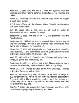 February 11, 1660.—My wife and I ... went out again to show her
the fires, and after walking as far as the Exchange, we returned and
to bed.
March 12, 1660.—My wife and I to the Exchange, where we bought
a great many things.
July 7, 1660.—Thence to the 'Change, where I bought two fine prints
of Ragotti from Rubens.
July 18, 1660.—After a little stay we all went by water to
Westminster as far as the New Exchange.
September 3, 1660.—Up and to Mr ——, the goldsmith, near the
New Exchange.
September 22, 1660.—From thence by coach home (by the way, at
the new Exchange I bought a pair of short black stockings to wear
over a pair of silk ones for mourning ...).
November 12, 1660.—Mr Comptroller and I sat a while at the office
to do business, ... and from thence by coach (setting down his sister
at the New Exchange) to Westminster Hall.
April 20, 1661.—With Mr Creed to the Exchange and bought some
things, as gloves and bandstrings, etc.
September 2, 1661.—My wife ... met at the 'Change with my young
ladies of the Wardrobe, and there helped them to buy things.
March 24, 1662.—Thence by water to the New Exchange.... Thence
at the New Exchange and so home.
April 15, 1662.—With my wife, by coach, to the New Exchange, to
buy her some things; where we saw some new-fashion pettycoats of
Sarcenett, with a black broad lace printed round the bottom and
before, very handsome, and my wife had a mind to one of them, but
we did not then buy one.
October 7, 1662.—So towards the New Exchange, and there while
my wife was buying things I walked up and down.
 