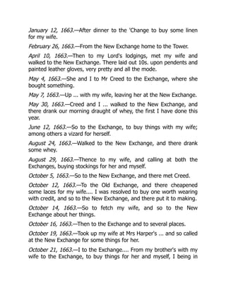 January 12, 1663.—After dinner to the 'Change to buy some linen
for my wife.
February 26, 1663.—From the New Exchange home to the Tower.
April 10, 1663.—Then to my Lord's lodgings, met my wife and
walked to the New Exchange. There laid out 10s. upon pendents and
painted leather gloves, very pretty and all the mode.
May 4, 1663.—She and I to Mr Creed to the Exchange, where she
bought something.
May 7, 1663.—Up ... with my wife, leaving her at the New Exchange.
May 30, 1663.—Creed and I ... walked to the New Exchange, and
there drank our morning draught of whey, the first I have done this
year.
June 12, 1663.—So to the Exchange, to buy things with my wife;
among others a vizard for herself.
August 24, 1663.—Walked to the New Exchange, and there drank
some whey.
August 29, 1663.—Thence to my wife, and calling at both the
Exchanges, buying stockings for her and myself.
October 5, 1663.—So to the New Exchange, and there met Creed.
October 12, 1663.—To the Old Exchange, and there cheapened
some laces for my wife.... I was resolved to buy one worth wearing
with credit, and so to the New Exchange, and there put it to making.
October 14, 1663.—So to fetch my wife, and so to the New
Exchange about her things.
October 16, 1663.—Then to the Exchange and to several places.
October 19, 1663.—Took up my wife at Mrs Harper's ... and so called
at the New Exchange for some things for her.
October 21, 1663.—I to the Exchange.... From my brother's with my
wife to the Exchange, to buy things for her and myself, I being in
 