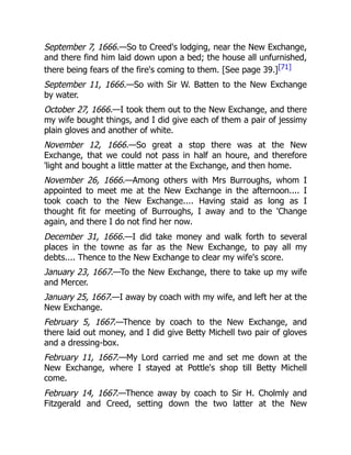 September 7, 1666.—So to Creed's lodging, near the New Exchange,
and there find him laid down upon a bed; the house all unfurnished,
there being fears of the fire's coming to them. [See page 39.][71]
September 11, 1666.—So with Sir W. Batten to the New Exchange
by water.
October 27, 1666.—I took them out to the New Exchange, and there
my wife bought things, and I did give each of them a pair of jessimy
plain gloves and another of white.
November 12, 1666.—So great a stop there was at the New
Exchange, that we could not pass in half an houre, and therefore
'light and bought a little matter at the Exchange, and then home.
November 26, 1666.—Among others with Mrs Burroughs, whom I
appointed to meet me at the New Exchange in the afternoon.... I
took coach to the New Exchange.... Having staid as long as I
thought fit for meeting of Burroughs, I away and to the 'Change
again, and there I do not find her now.
December 31, 1666.—I did take money and walk forth to several
places in the towne as far as the New Exchange, to pay all my
debts.... Thence to the New Exchange to clear my wife's score.
January 23, 1667.—To the New Exchange, there to take up my wife
and Mercer.
January 25, 1667.—I away by coach with my wife, and left her at the
New Exchange.
February 5, 1667.—Thence by coach to the New Exchange, and
there laid out money, and I did give Betty Michell two pair of gloves
and a dressing-box.
February 11, 1667.—My Lord carried me and set me down at the
New Exchange, where I stayed at Pottle's shop till Betty Michell
come.
February 14, 1667.—Thence away by coach to Sir H. Cholmly and
Fitzgerald and Creed, setting down the two latter at the New
 