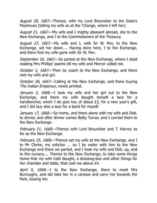 August 20, 1667.—Thence, with my Lord Brouncker to the Duke's
Playhouse (telling my wife so at the 'Change, where I left her).
August 21, 1667.—My wife and I mighty pleasant abroad, she to the
New Exchange, and I to the Commissioners of the Treasury.
August 27, 1667.—My wife and I, with Sir W. Pen, to the New
Exchange, set her down.... Having done here, I to the Exchange,
and there find my wife gone with Sir W. Pen.
September 16, 1667.—So parted at the New Exchange, where I staid
reading Mrs Phillips' poems till my wife and Mercer called me.
October 2, 1667.—Then by coach to the New Exchange, and there
met my wife and girl.
October 28, 1667.—Calling at the New Exchange, and there buying
The Indian Emperour, newly printed.
January 2, 1668.—I took my wife and her girl out to the New
Exchange, and there my wife bought herself a lace for a
handkercher, which I do give her, of about £3, for a new year's gift,
and I did buy also a lace for a band for myself.
January 17, 1668.—So home, and there alone with my wife and Deb.
to dinner, and after dinner comes Betty Turner, and I carried them to
the New Exchange.
February 21, 1668.—Thence with Lord Brouncker and T. Harvey as
far as the New Exchange.
February 25, 1668.—Thence set my wife at the New Exchange, and I
to Mr Clerke, my solicitor ... so I by water with him to the New
Exchange and there we parted, and I took my wife and Deb. up, and
to the nursery.... Thence to the New Exchange, to take some things
home that my wife hath bought, a dressing-box and other things for
her chamber and table, that cost me above £4.
April 9, 1668.—I to the New Exchange, there to meet Mrs
Burroughs, and did take her in a carosse and carry her towards the
Park, kissing her.
 