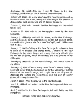 September 21, 1668.—This day I met Mr Moore in the New
Exchange, and had much talk of my Lord's concernments.
October 20, 1668.—So to my tailor's and the New Exchange, and so
by coach home, and there, having this day bought The Queene of
Arragon play, I did get my wife and W. Batelier to read it.
October 21, 1668.—So I away to the New Exchange, and there staid
for my wife.
November 23, 1668.—So to the looking-glass man's by the New
Exchange.
January 1, 1669.—Up, and with W. Hewer, to the New Exchange,
and then he and I to the cabinet-shops, to look out, and did agree,
for a cabinet to give my wife for a New Year's gift, and I did buy one
cost me £11.
January 11, 1669.—Calling at the New Exchange for a book or two
to send to Mr Shepley and thence home.... Thence to the New
Exchange, to buy some things; and among others my wife did give
me my pair of gloves, which, by contract, she is to give me in her
£30 a year.
February 4, 1669.—So to the New Exchange, and thence home to
my letters.
February 15, 1669.—Thence to my cozen Turner's, where, having ...
been told by her that she had drawn me for her Valentine, I did this
day call at the New Exchange, and bought her a pair of green silk
stockings and garters and shoe-strings, and two pair of jessimy
gloves, all coming to about 28s.
March 3, 1669.—After the play we to the New Exchange.
March 8, 1669.—I had walked to the New Exchange and there met
Mr Moore.
April 7, 1669.—I to the New Exchange to talk with Betty, my little
sempstress.
HANNAH MORE AND GARRICK'S FUNERAL
 