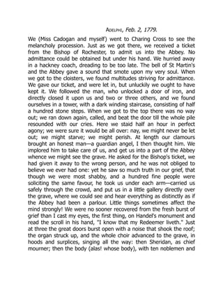 Adelphi, Feb. 2, 1779.
We (Miss Cadogan and myself) went to Charing Cross to see the
melancholy procession. Just as we got there, we received a ticket
from the Bishop of Rochester, to admit us into the Abbey. No
admittance could be obtained but under his hand. We hurried away
in a hackney coach, dreading to be too late. The bell of St Martin's
and the Abbey gave a sound that smote upon my very soul. When
we got to the cloisters, we found multitudes striving for admittance.
We gave our ticket, and were let in, but unluckily we ought to have
kept it. We followed the man, who unlocked a door of iron, and
directly closed it upon us and two or three others, and we found
ourselves in a tower, with a dark winding staircase, consisting of half
a hundred stone steps. When we got to the top there was no way
out; we ran down again, called, and beat the door till the whole pile
resounded with our cries. Here we staid half an hour in perfect
agony; we were sure it would be all over: nay, we might never be let
out; we might starve; we might perish. At length our clamours
brought an honest man—a guardian angel, I then thought him. We
implored him to take care of us, and get us into a part of the Abbey
whence we might see the grave. He asked for the Bishop's ticket, we
had given it away to the wrong person, and he was not obliged to
believe we ever had one: yet he saw so much truth in our grief, that
though we were most shabby, and a hundred fine people were
soliciting the same favour, he took us under each arm—carried us
safely through the crowd, and put us in a little gallery directly over
the grave, where we could see and hear everything as distinctly as if
the Abbey had been a parlour. Little things sometimes affect the
mind strongly! We were no sooner recovered from the fresh burst of
grief than I cast my eyes, the first thing, on Handel's monument and
read the scroll in his hand, "I know that my Redeemer liveth." Just
at three the great doors burst open with a noise that shook the roof;
the organ struck up, and the whole choir advanced to the grave, in
hoods and surplices, singing all the way: then Sheridan, as chief
mourner; then the body (alas! whose body), with ten noblemen and
 