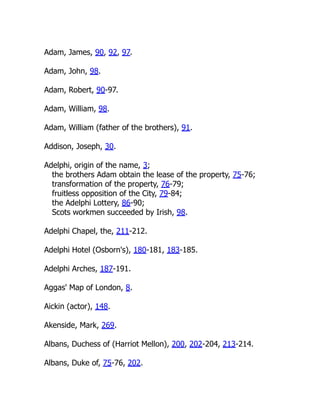 Adam, James, 90, 92, 97.
Adam, John, 98.
Adam, Robert, 90-97.
Adam, William, 98.
Adam, William (father of the brothers), 91.
Addison, Joseph, 30.
Adelphi, origin of the name, 3;
the brothers Adam obtain the lease of the property, 75-76;
transformation of the property, 76-79;
fruitless opposition of the City, 79-84;
the Adelphi Lottery, 86-90;
Scots workmen succeeded by Irish, 98.
Adelphi Chapel, the, 211-212.
Adelphi Hotel (Osborn's), 180-181, 183-185.
Adelphi Arches, 187-191.
Aggas' Map of London, 8.
Aickin (actor), 148.
Akenside, Mark, 269.
Albans, Duchess of (Harriot Mellon), 200, 202-204, 213-214.
Albans, Duke of, 75-76, 202.
 