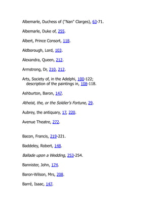 Albemarle, Duchess of ("Nan" Clarges), 63-71.
Albemarle, Duke of, 255.
Albert, Prince Consort, 118.
Aldborough, Lord, 103.
Alexandra, Queen, 212.
Armstrong, Dr, 210, 212.
Arts, Society of, in the Adelphi, 100-122;
description of the paintings in, 108-118.
Ashburton, Baron, 147.
Atheist, the, or the Soldier's Fortune, 29.
Aubrey, the antiquary, 17, 220.
Avenue Theatre, 272.
Bacon, Francis, 219-221.
Baddeley, Robert, 148.
Ballade upon a Wedding, 253-254.
Bannister, John, 174.
Baron-Wilson, Mrs, 208.
Barré, Isaac, 147.
 