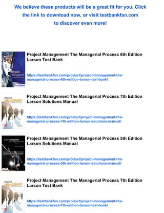 We believe these products will be a great fit for you. Click
the link to download now, or visit testbankfan.com
to discover even more!
Project Management The Managerial Process 6th Edition
Larson Test Bank
https://testbankfan.com/product/project-management-the-
managerial-process-6th-edition-larson-test-bank/
Project Management The Managerial Process 7th Edition
Larson Solutions Manual
https://testbankfan.com/product/project-management-the-
managerial-process-7th-edition-larson-solutions-manual/
Project Management The Managerial Process 5th Edition
Larson Solutions Manual
https://testbankfan.com/product/project-management-the-
managerial-process-5th-edition-larson-solutions-manual/
Project Management The Managerial Process 7th Edition
Larson Test Bank
https://testbankfan.com/product/project-management-the-
managerial-process-7th-edition-larson-test-bank/
 