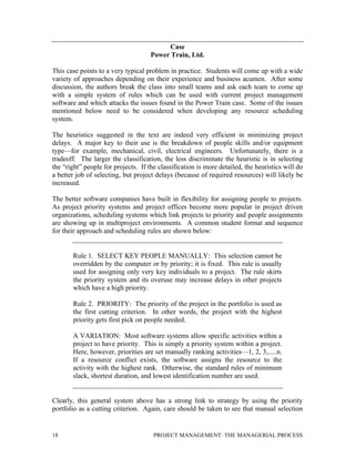 18 PROJECT MANAGEMENT: THE MANAGERIAL PROCESS
Case
Power Train, Ltd.
This case points to a very typical problem in practice. Students will come up with a wide
variety of approaches depending on their experience and business acumen. After some
discussion, the authors break the class into small teams and ask each team to come up
with a simple system of rules which can be used with current project management
software and which attacks the issues found in the Power Train case. Some of the issues
mentioned below need to be considered when developing any resource scheduling
system.
The heuristics suggested in the text are indeed very efficient in minimizing project
delays. A major key to their use is the breakdown of people skills and/or equipment
type—for example, mechanical, civil, electrical engineers. Unfortunately, there is a
tradeoff. The larger the classification, the less discriminate the heuristic is in selecting
the “right” people for projects. If the classification is more detailed, the heuristics will do
a better job of selecting, but project delays (because of required resources) will likely be
increased.
The better software companies have built in flexibility for assigning people to projects.
As project priority systems and project offices become more popular in project driven
organizations, scheduling systems which link projects to priority and people assignments
are showing up in multiproject environments. A common student format and sequence
for their approach and scheduling rules are shown below:
Rule 1. SELECT KEY PEOPLE MANUALLY: This selection cannot be
overridden by the computer or by priority; it is fixed. This rule is usually
used for assigning only very key individuals to a project. The rule skirts
the priority system and its overuse may increase delays in other projects
which have a high priority.
Rule 2. PRIORITY: The priority of the project in the portfolio is used as
the first cutting criterion. In other words, the project with the highest
priority gets first pick on people needed.
A VARIATION: Most software systems allow specific activities within a
project to have priority. This is simply a priority system within a project.
Here, however, priorities are set manually ranking activities—1, 2, 3,.....n.
If a resource conflict exists, the software assigns the resource to the
activity with the highest rank. Otherwise, the standard rules of minimum
slack, shortest duration, and lowest identification number are used.
Clearly, this general system above has a strong link to strategy by using the priority
portfolio as a cutting criterion. Again, care should be taken to see that manual selection
 