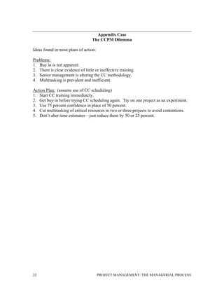 22 PROJECT MANAGEMENT: THE MANAGERIAL PROCESS
Appendix Case
The CCPM Dilemma
Ideas found in most plans of action:
Problems:
1. Buy in is not apparent.
2. There is clear evidence of little or ineffective training.
3. Senior management is altering the CC methodology.
4. Multitasking is prevalent and inefficient.
Action Plan: (assume use of CC scheduling)
1. Start CC training immediately.
2. Get buy in before trying CC scheduling again. Try on one project as an experiment.
3. Use 75 percent confidence in place of 50 percent.
4. Cut multitasking of critical resources to two or three projects to avoid contentions.
5. Don’t alter time estimates—just reduce them by 50 or 25 percent.
 